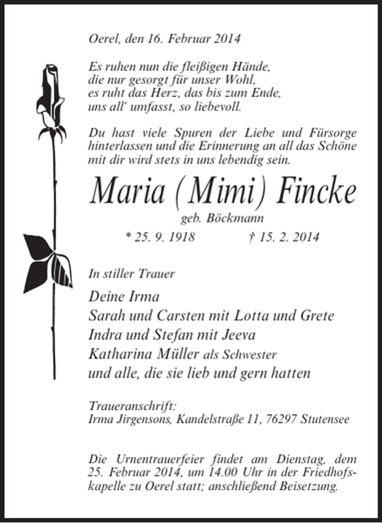 <p>Oerel, den 16. Februar 2014<br />Es ruhen nun die fleißigen Hände,<br />die nur gesorgt für unser Wohl,<br />es ruht das Herz, das bis zum Ende,<br />uns all‘ umfasst, so liebevoll.<br />Du hast viele Spuren der Liebe und ­ ürsorge<br />F<br />hinterlassen und die Erinnerung an all das ­ chöne<br />S<br />mit dir wird stets in uns lebendig sein.</p><p>Maria (Mimi) Fincke<br />geb. Böckmann<br />* 25. 9. 1918<br />† 15. 2. 2014</p><p>In stiller Trauer</p><p>Deine Irma<br />Sarah und Carsten mit Lotta und Grete<br />Indra und Stefan mit Jeeva<br />Katharina Müller als Schwester<br />und alle, die sie lieb und gern hatten<br />Traueranschrift:<br />Irma Jirgensons, Kandelstraße 11, 76297 Stutensee<br />Die Urnentrauerfeier findet am Dienstag, dem<br />25. Februar 2014, um 14.00 Uhr in der Friedhofskapelle zu Oerel statt; anschließend Beisetzung.<br />­</p>