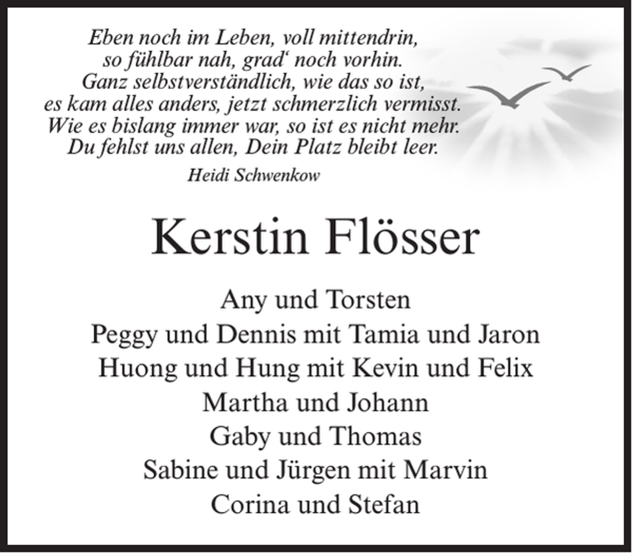 <p>Eben noch im Leben, voll mittendrin,<br />so fühlbar nah, grad‘ noch vorhin.<br />Ganz selbstverständlich, wie das so ist,<br />es kam alles anders, jetzt schmerzlich vermisst.<br />Wie es bislang immer war, so ist es nicht mehr.<br />Du fehlst uns allen, Dein Platz bleibt leer.<br />Heidi Schwenkow</p><p>Kerstin Flösser<br />Any und Torsten<br />Peggy und Dennis mit Tamia und Jaron<br />Huong und Hung mit Kevin und Felix<br />Martha und Johann<br />Gaby und Thomas<br />Sabine und Jürgen mit Marvin<br />Corina und Stefan</p>