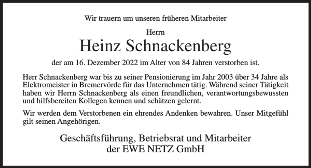 <p>Wir trauern um unseren früheren Mitarbeiter<br />Herrn</p><p>Heinz Schnackenberg<br />der am 16. Dezember 2022 im Alter von 84 Jahren verstorben ist.<br />Herr Schnackenberg war bis zu seiner Pensionierung im Jahr 2003 über 34 Jahre als<br />Elektromeister in Bremervörde für das Unternehmen tätig. Während seiner Tätigkeit<br />haben wir Herrn Schnackenberg als einen freundlichen, verantwortungsbewussten<br />und hilfsbereiten Kollegen kennen und schätzen gelernt.<br />Wir werden dem Verstorbenen ein ehrendes Andenken bewahren. Unser Mitgefühl<br />gilt seinen Angehörigen.</p><p>Geschäftsführung, Betriebsrat und Mitarbeiter<br />der EWE NETZ GmbH</p>
