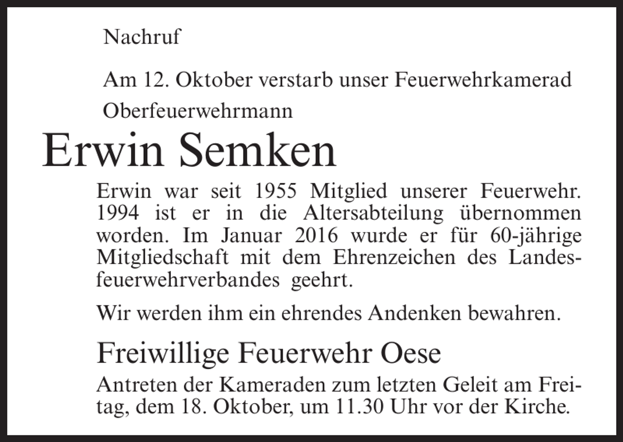 <p>Nachruf<br />Am 12. Oktober verstarb unser Feuerwehrkamerad<br />Oberfeuerwehrmann</p><p>Erwin Semken<br />Erwin war seit 1955 Mitglied unserer Feuerwehr.<br />1994 ist er in die Altersabteilung übernommen<br />worden. Im Januar 2016 wurde er für 60-jährige<br />Mitgliedschaft mit dem Ehrenzeichen des Landesfeuerwehrverbandes geehrt.<br />Wir werden ihm ein ehrendes Andenken bewahren.</p><p>Freiwillige Feuerwehr Oese<br />Antreten der Kameraden zum letzten Geleit am Freitag, dem 18. Oktober, um 11.30 Uhr vor der Kirche.</p>