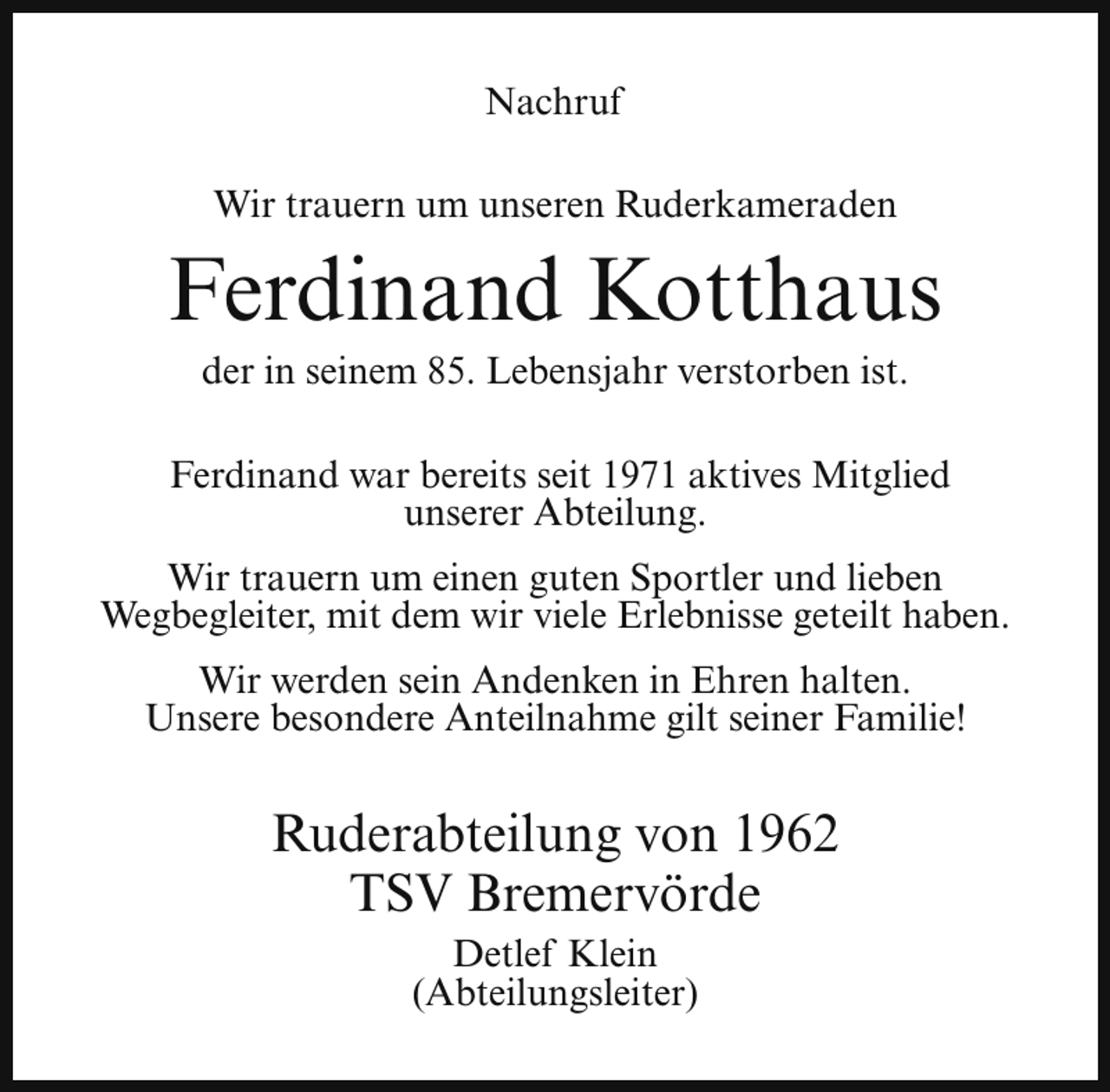 <p>Nachruf<br />Wir trauern um unseren Ruderkameraden</p><p>Ferdinand Kotthaus<br />der in seinem 85. Lebensjahr verstorben ist.</p><p>Ferdinand war bereits seit 1971 aktives Mitglied<br />unserer Abteilung.<br />Wir trauern um einen guten Sportler und lieben<br />Wegbegleiter, mit dem wir viele Erlebnisse geteilt haben.<br />Wir werden sein Andenken in Ehren halten.<br />Unsere besondere Anteilnahme gilt seiner Familie!</p><p>Ruderabteilung von 1962<br />TSV Bremervörde<br />Detlef Klein<br />(Abteilungsleiter)</p>