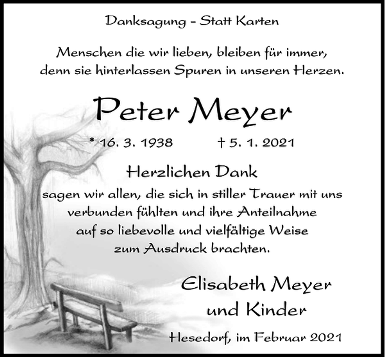<p>Danksagung - Statt Karten<br />Menschen die wir lieben, bleiben für immer,<br />denn sie hinterlassen Spuren in unseren Herzen.</p><p>Peter Meyer<br />* 16. 3. 1938</p><p>† 5. 1. 2021</p><p>Herzlichen Dank<br />sagen wir allen, die sich in stiller Trauer mit uns<br />verbunden fühlten und ihre Anteilnahme<br />auf so liebevolle und vielfältige Weise<br />zum Ausdruck brachten.</p><p>Elisabeth Meyer<br />und Kinder<br />Hesedorf, im Februar 2021</p>