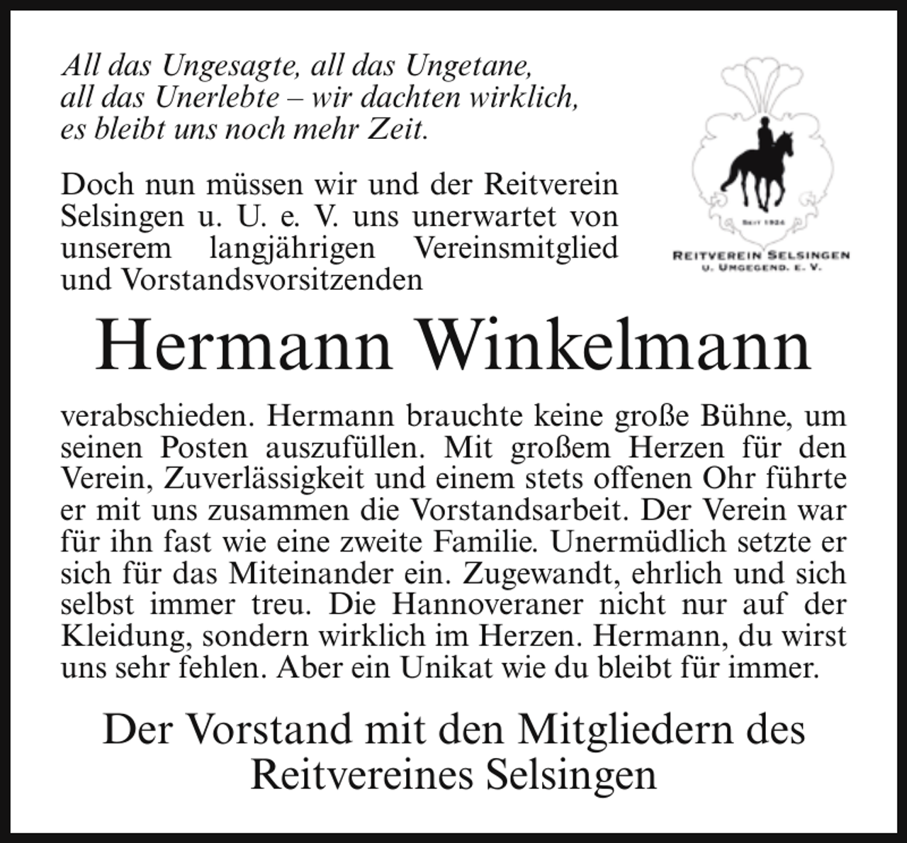 <p>All das Ungesagte, all das Ungetane,<br />all das Unerlebte – wir dachten wirklich,<br />es bleibt uns noch mehr Zeit.<br />Doch nun müssen wir und der Reitverein<br />Selsingen u. U. e. V. uns unerwartet von<br />unserem langjährigen Vereinsmitglied<br />und Vorstandsvorsitzenden</p><p>Hermann Winkelmann</p><p>verabschieden. Hermann brauchte keine große Bühne, um<br />seinen Posten auszufüllen. Mit großem Herzen für den<br />Verein, Zuverlässigkeit und einem stets offenen Ohr führte<br />er mit uns zusammen die Vorstandsarbeit. Der Verein war<br />für ihn fast wie eine zweite Familie. Unermüdlich setzte er<br />sich für das Miteinander ein. Zugewandt, ehrlich und sich<br />selbst immer treu. Die Hannoveraner nicht nur auf der<br />Kleidung, sondern wirklich im Herzen. Hermann, du wirst<br />uns sehr fehlen. Aber ein Unikat wie du bleibt für immer.</p><p>Der Vorstand mit den Mitgliedern des<br />Reitvereines Selsingen</p>