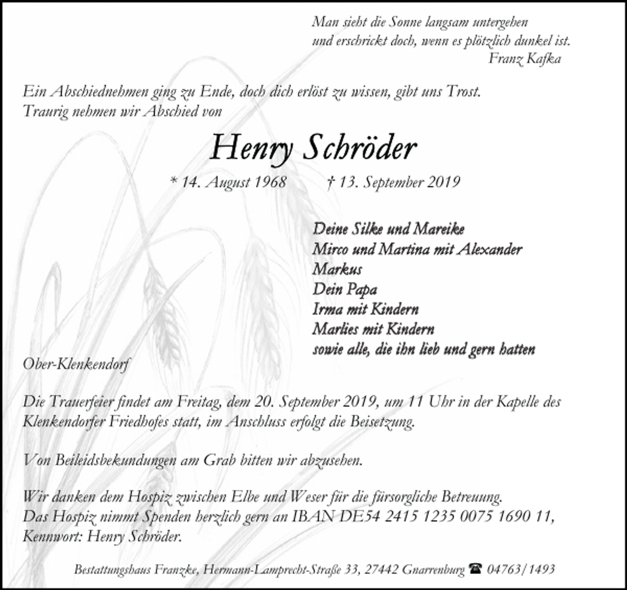 <p>Man sieht die Sonne langsam untergehen<br />und erschrickt doch, wenn es plötzlich dunkel ist.<br />Franz Kafka</p><p>Ein Abschiednehmen ging zu Ende, doch dich erlöst zu wissen, gibt uns Trost.<br />Traurig nehmen wir Abschied von</p><p>* 14. August 1968</p><p>Ober-Klenkendorf</p><p>† 13. September 2019<br />Deine Silke und Mareike<br />Mirco und Martina mit Alexander<br />Markus<br />Dein Papa<br />Irma mit Kindern<br />Marlies mit Kindern<br />sowie alle, die ihn lieb und gern hatten</p><p>Die Trauerfeier findet am Freitag, dem 20. September 2019, um 11 Uhr in der Kapelle des<br />Klenkendorfer Friedhofes statt, im Anschluss erfolgt die Beisetzung.<br />Von Beileidsbekundungen am Grab bitten wir abzusehen.<br />Wir danken dem Hospiz zwischen Elbe und Weser für die fürsorgliche Betreuung.<br />Das Hospiz nimmt Spenden herzlich gern an IBAN DE54 2415 1235 0075 1690 11,<br />Kennwort: Henry Schröder.<br />Bestattungshaus Franzke, Hermann-Lamprecht-Straße 33, 27442 Gnarrenburg ( 04763/1493</p>