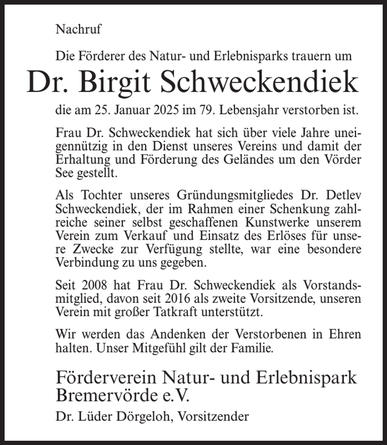 <p>Nachruf<br />Die Förderer des Natur- und Erlebnisparks trauern um</p><p>Dr. Birgit Schweckendiek<br />die am 25. Januar 2025 im 79. Lebensjahr verstorben ist.<br />Frau Dr. Schweckendiek hat sich über viele Jahre uneigennützig in den Dienst unseres Vereins und damit der<br />Erhaltung und Förderung des Geländes um den Vörder<br />See gestellt.<br />Als Tochter unseres Gründungsmitgliedes Dr. Detlev<br />Schweckendiek, der im Rahmen einer Schenkung zahlreiche seiner selbst geschaffenen Kunstwerke unserem<br />Verein zum Verkauf und Einsatz des Erlöses für unsere Zwecke zur Verfügung stellte, war eine besondere<br />Verbindung zu uns gegeben.<br />Seit 2008 hat Frau Dr. Schweckendiek als Vorstandsmitglied, davon seit 2016 als zweite Vorsitzende, unseren<br />Verein mit großer Tatkraft unterstützt.<br />Wir werden das Andenken der Verstorbenen in Ehren<br />halten. Unser Mitgefühl gilt der Familie.</p><p>Förderverein Natur- und Erlebnispark<br />Bremervörde e.V.<br />Dr. Lüder Dörgeloh, Vorsitzender</p>