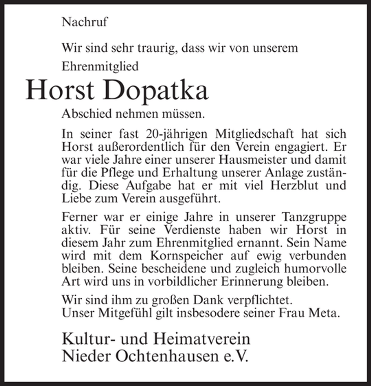 <p>Nachruf<br />Wir sind sehr traurig, dass wir von unserem<br />Ehrenmitglied</p><p>Horst Dopatka<br />Abschied nehmen müssen.<br />In seiner fast 20-jährigen Mitgliedschaft hat sich<br />Horst außerordentlich für den Verein engagiert. Er<br />war viele Jahre einer unserer Hausmeister und damit<br />für die Pflege und Erhaltung unserer Anlage zuständig. Diese Aufgabe hat er mit viel Herzblut und<br />Liebe zum Verein ausgeführt.<br />Ferner war er einige Jahre in unserer Tanzgruppe<br />aktiv. Für seine Verdienste haben wir Horst in<br />diesem Jahr zum Ehrenmitglied ernannt. Sein Name<br />wird mit dem Kornspeicher auf ewig verbunden<br />bleiben. Seine bescheidene und zugleich humorvolle<br />Art wird uns in vorbildlicher Erinnerung bleiben.<br />Wir sind ihm zu großen Dank verpflichtet.<br />Unser Mitgefühl gilt insbesodere seiner Frau Meta.</p><p>Kultur- und Heimatverein<br />Nieder Ochtenhausen e.V.</p>