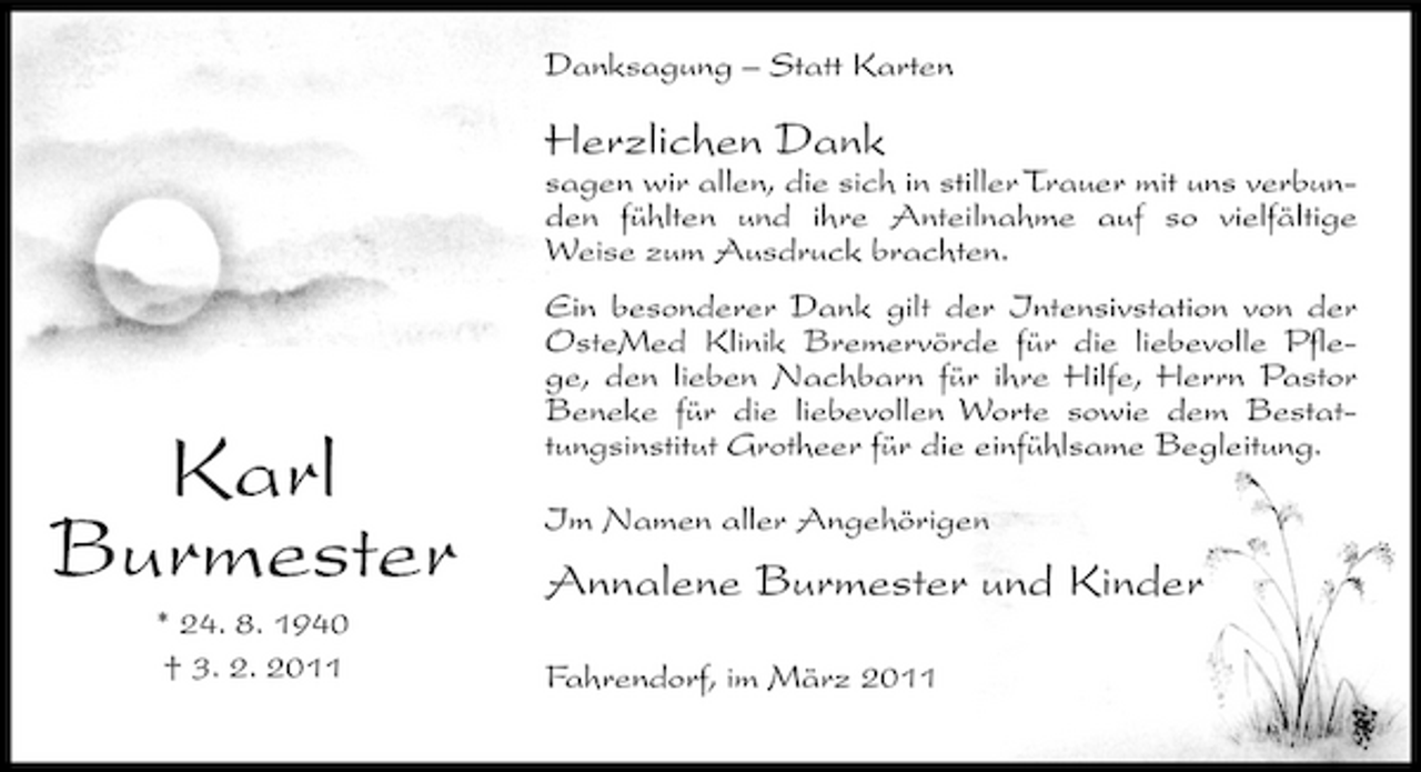 <p>Danksagung – Statt Karten</p><p>Herzlichen Dank<br />sagen wir allen, die sich in stiller Trauer mit uns verbunden fühlten und ihre Anteilnahme auf so vielfältige Weise zum Ausdruck brachten. Ein besonderer Dank gilt der Intensivstation von der OsteMed Klinik Bremervörde für die liebevolle Pflege, den lieben Nachbarn für ihre Hilfe, Herrn Pastor Beneke für die liebevollen Worte sowie dem Bestattungsinstitut Grotheer für die einfühlsame Begleitung. Im Namen aller Angehörigen</p><p>Karl Burmester<br />* 24. 8. 1940 † 3. 2. 2011</p><p>Annalene Burmester und Kinder<br />Fahrendorf, im März 2011</p>