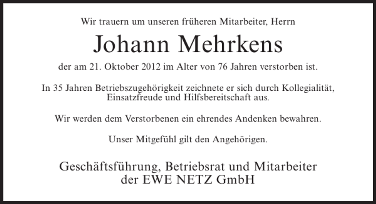 <p>Wir trauern um unseren früheren Mitarbeiter, Herrn</p><p>Johann Mehrkens<br />der am 21. Oktober 2012 im Alter von 76 Jahren verstorben ist.<br />In 35 Jahren Betriebszugehörigkeit zeichnete er sich durch Kollegialität,<br />Einsatzfreude und Hilfsbereitschaft aus.<br />Wir werden dem Verstorbenen ein ehrendes Andenken bewahren.<br />Unser Mitgefühl gilt den Angehörigen.</p><p>Geschäftsführung, Betriebsrat und Mitarbeiter<br />der EWE NETZ GmbH</p>