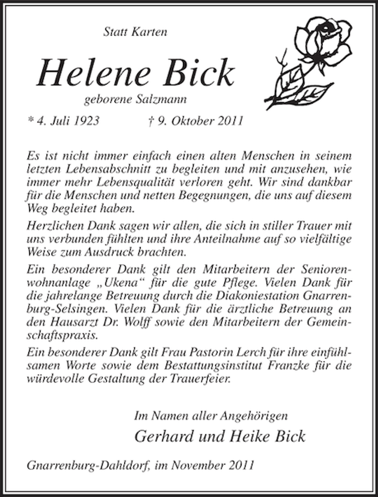 <p>Statt Karten</p><p>Helene Bick<br />geborene Salzmann</p><p>* 4. Juli 1923</p><p>† 9. Oktober 2011</p><p>Es ist nicht immer einfach einen alten Menschen in seinem<br />letzten Lebensabschnitt zu begleiten und mit anzusehen, wie<br />immer mehr Lebensqualität verloren geht. Wir sind dankbar<br />für die Menschen und netten Begegnungen, die uns auf diesem<br />Weg begleitet haben.<br />Herzlichen Dank sagen wir allen, die sich in stiller Trauer mit<br />uns verbunden fühlten und ihre Anteilnahme auf so vielfältige<br />Weise zum Ausdruck brachten.<br />Ein besonderer Dank gilt den Mitarbeitern der Seniorenwohnanlage „Ukena“ für die gute Pflege. Vielen Dank für<br />die jahrelange Betreuung durch die Diakoniestation Gnarrenburg-Selsingen. Vielen Dank für die ärztliche Betreuung an<br />den Hausarzt Dr. Wolff sowie den Mitarbeitern der Gemeinschaftspraxis.<br />Ein besonderer Dank gilt Frau Pastorin Lerch für ihre einfühlsamen Worte sowie dem Bestattungsinstitut Franzke für die<br />würdevolle Gestaltung der Trauerfeier.<br />Im Namen aller Angehörigen</p><p>Gerhard und Heike Bick<br />Gnarrenburg-Dahldorf, im November 2011</p>