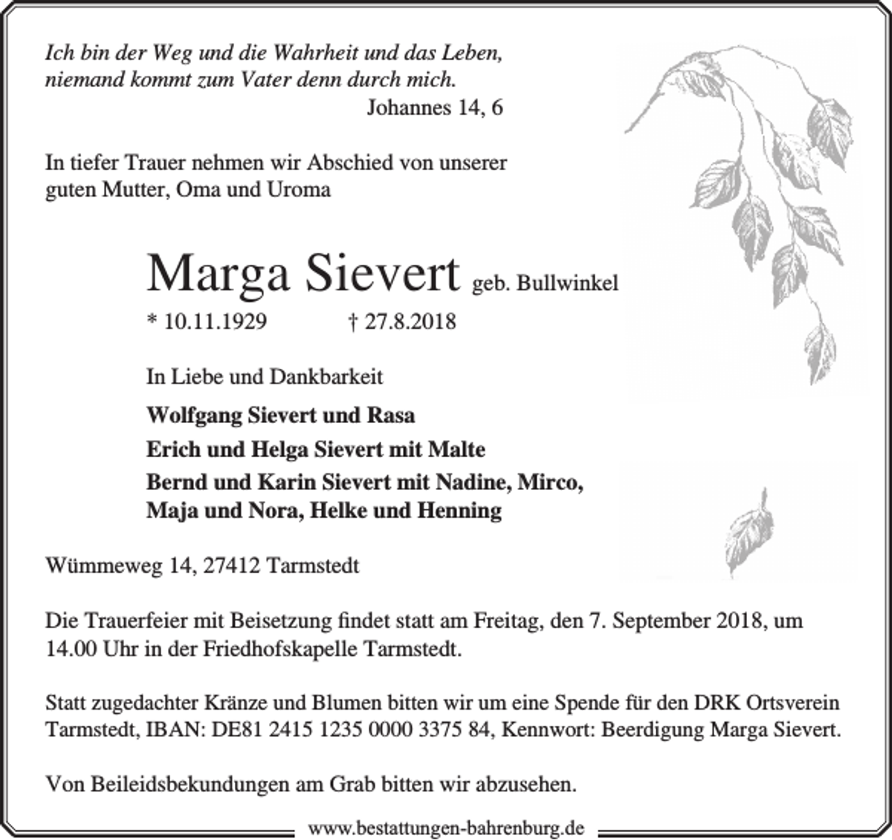 <p>Ich bin der Weg und die Wahrheit und das Leben,<br />niemand kommt zum Vater denn durch mich.<br />Johannes 14, 6<br />In tiefer Trauer nehmen wir Abschied von unserer<br />guten Mutter, Oma und Uroma</p><p>Marga Sievert geb. Bullwinkel<br />* 10.11.1929</p><p>† 27.8.2018</p><p>In Liebe und Dankbarkeit<br />Wolfgang Sievert und Rasa<br />Erich und Helga Sievert mit Malte<br />Bernd und Karin Sievert mit Nadine, Mirco,<br />Maja und Nora, Helke und Henning<br />Wümmeweg 14, 27412 Tarmstedt<br />Die Trauerfeier mit Beisetzung �ndet statt am Freitag, den 7. September 2018, um<br />14.00 Uhr in der Friedhofskapelle Tarmstedt.<br />Statt zugedachter Kränze und Blumen bitten wir um eine Spende für den DRK Ortsverein<br />Tarmstedt, IBAN: DE81 2415 1235 0000 3375 84, Kennwort: Beerdigung Marga Sievert.</p><p>Von Beileidsbekundungen am Grab bitten wir abzusehen.<br />www.bestattungen-bahrenburg.de</p>