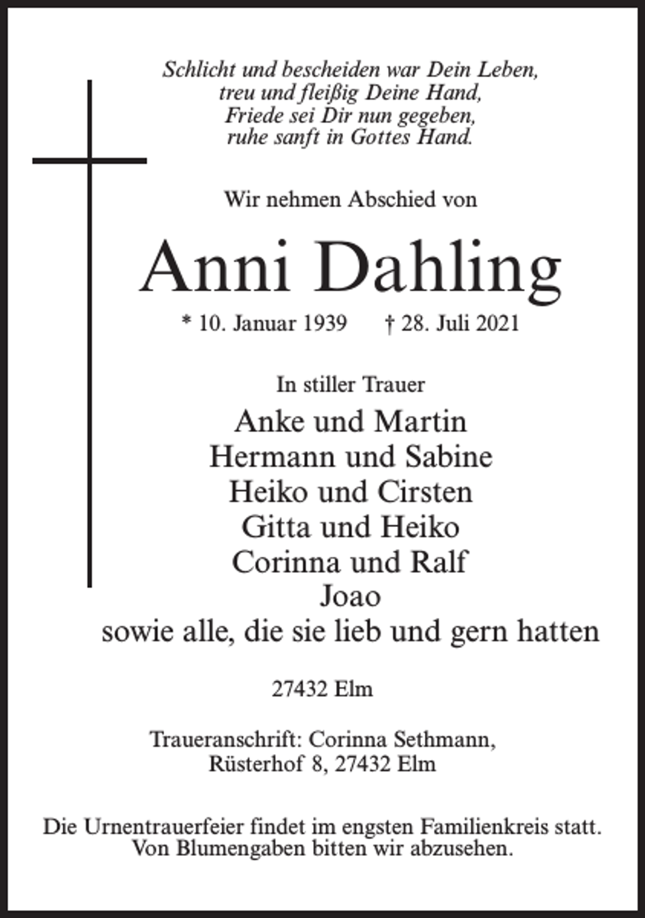 <p>Schlicht und bescheiden war Dein Leben,<br />treu und fleißig Deine Hand,<br />Friede sei Dir nun gegeben,<br />ruhe sanft in Gottes Hand.<br />Wir nehmen Abschied von</p><p>Anni Dahling<br />* 10. Januar 1939</p><p>† 28. Juli 2021</p><p>In stiller Trauer</p><p>Anke und Martin<br />Hermann und Sabine<br />Heiko und Cirsten<br />Gitta und Heiko<br />Corinna und Ralf<br />Joao<br />sowie alle, die sie lieb und gern hatten<br />27432 Elm<br />Traueranschrift: Corinna Sethmann,<br />Rüsterhof 8, 27432 Elm<br />Die Urnentrauerfeier findet im engsten Familienkreis statt.<br />Von Blumengaben bitten wir abzusehen.</p>