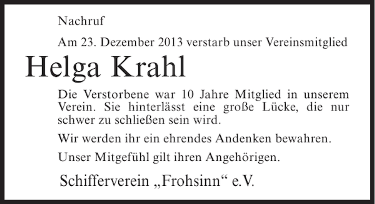 <p>Nachruf<br />Am 23. Dezember 2013 verstarb unser Vereinsmitglied</p><p>Helga Krahl</p><p>Die Verstorbene war 10 Jahre Mitglied in unserem<br />Verein. Sie hinterlässt eine große Lücke, die nur<br />schwer zu schließen sein wird.<br />Wir werden ihr ein ehrendes Andenken bewahren.<br />Unser Mitgefühl gilt ihren Angehörigen.</p><p>Schifferverein „Frohsinn“ e.V.</p>