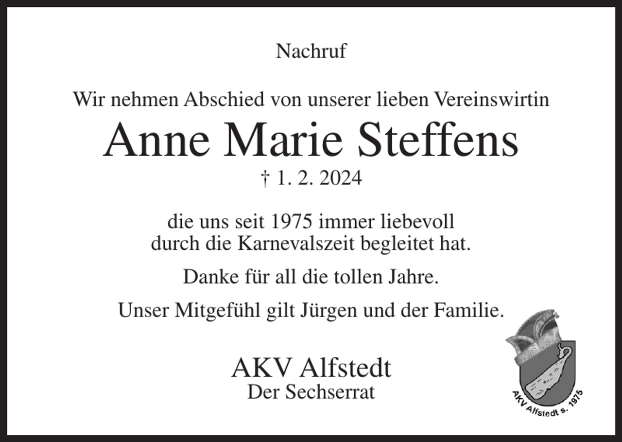 <p>Nachruf<br />Wir nehmen Abschied von unserer lieben Vereinswirtin</p><p>Anne Marie Steffens<br />† 1. 2. 2024</p><p>die uns seit 1975 immer liebevoll<br />durch die Karnevalszeit begleitet hat.<br />Danke für all die tollen Jahre.<br />Unser Mitgefühl gilt Jürgen und der Familie.</p><p>AKV Alfstedt<br />Der Sechserrat</p>
