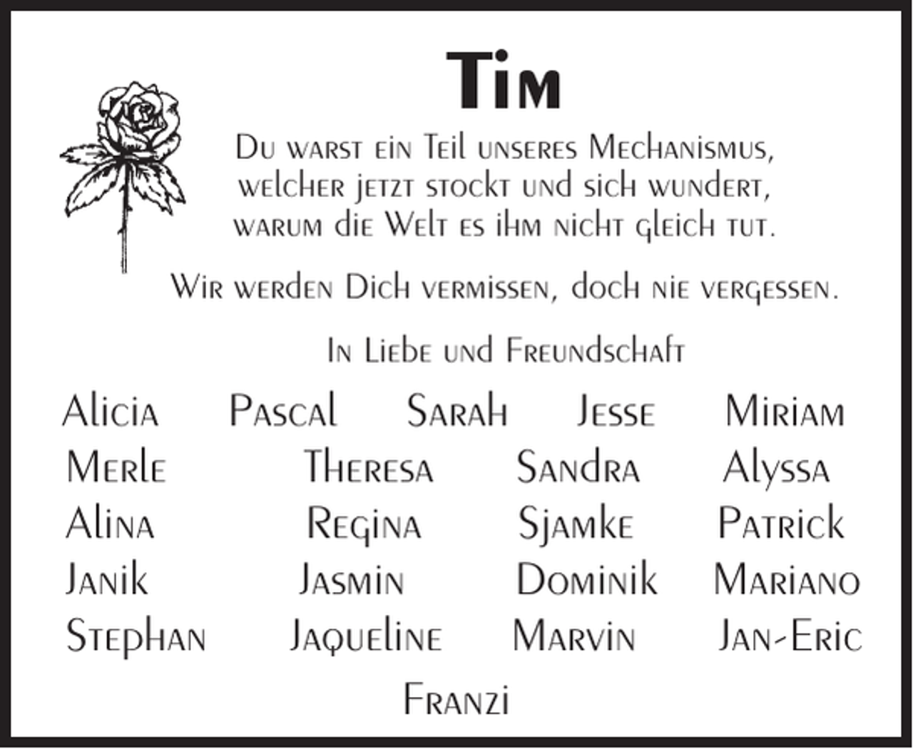 <p>Tim</p><p>Du warst ein Teil unseres Mechanismus,<br />welcher jetzt stockt und sich wundert,<br />warum die Welt es ihm nicht gleich tut.<br />Wir werden Dich vermissen, doch nie vergessen.<br />In Liebe und Freundschaft</p><p>Alicia Pascal Sarah Jesse<br />Merle<br />Theresa<br />Sandra<br />Alina<br />Regina<br />Sjamke<br />Janik<br />Jasmin<br />Dominik<br />Stephan<br />Jaqueline Marvin<br />Franzi</p><p>Miriam<br />Alyssa<br />Patrick<br />Mariano<br />Jan-Eric</p>