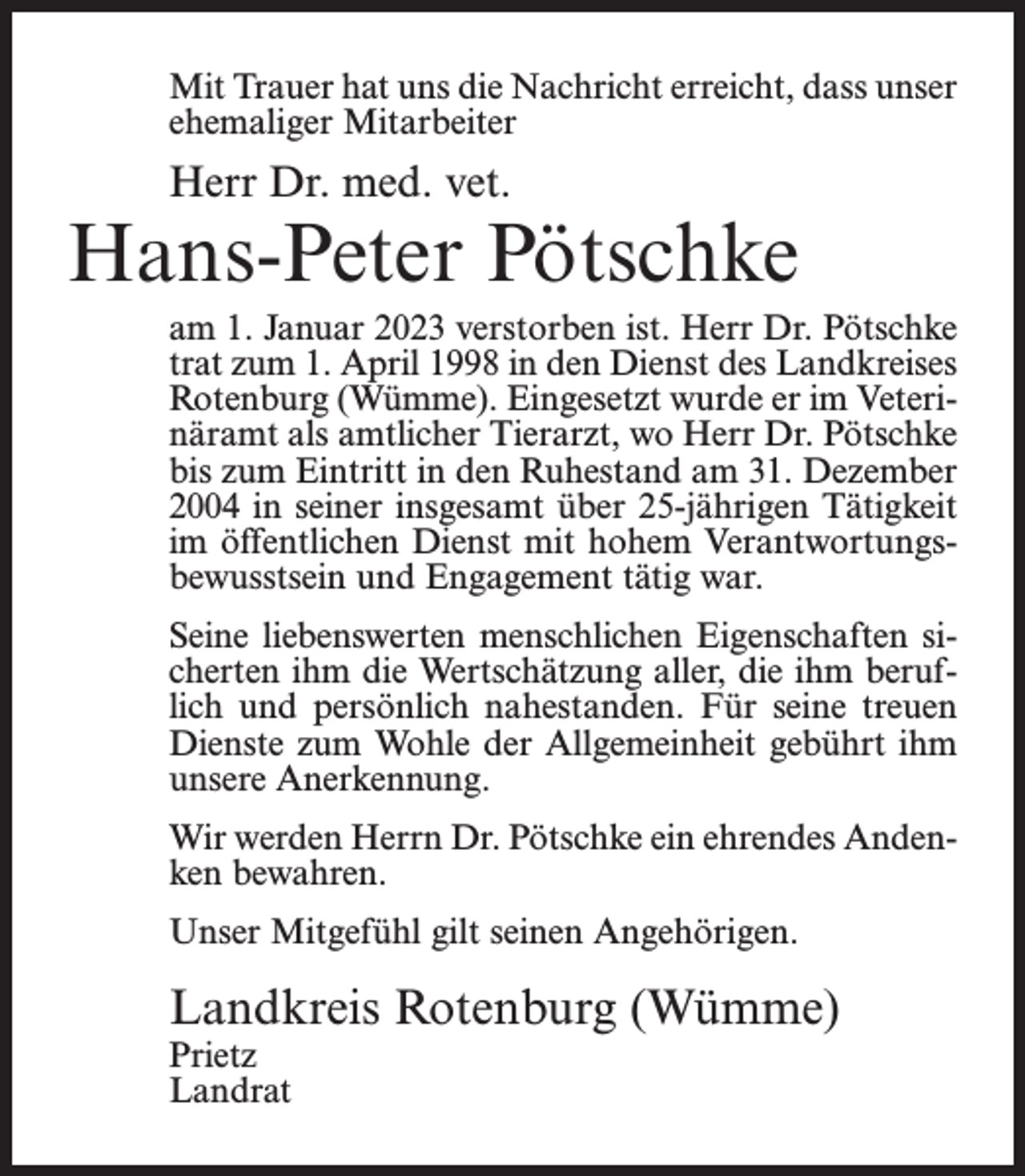 <p>Mit Trauer hat uns die Nachricht erreicht, dass unser<br />ehemaliger Mitarbeiter</p><p>Herr Dr. med. vet.</p><p>Hans-Peter Pötschke<br />am 1. Januar 2023 verstorben ist. Herr Dr. Pötschke<br />trat zum 1. April 1998 in den Dienst des Landkreises<br />Rotenburg (Wümme). Eingesetzt wurde er im Veterinäramt als amtlicher Tierarzt, wo Herr Dr. Pötschke<br />bis zum Eintritt in den Ruhestand am 31. Dezember<br />2004 in seiner insgesamt über 25-jährigen Tätigkeit<br />im öffentlichen Dienst mit hohem Verantwortungsbewusstsein und Engagement tätig war.<br />Seine liebenswerten menschlichen Eigenschaften sicherten ihm die Wertschätzung aller, die ihm beruflich und persönlich nahestanden. Für seine treuen<br />Dienste zum Wohle der Allgemeinheit gebührt ihm<br />unsere Anerkennung.<br />Wir werden Herrn Dr. Pötschke ein ehrendes Andenken bewahren.<br />Unser Mitgefühl gilt seinen Angehörigen.</p><p>Landkreis Rotenburg (Wümme)<br />Prietz<br />Landrat</p>
