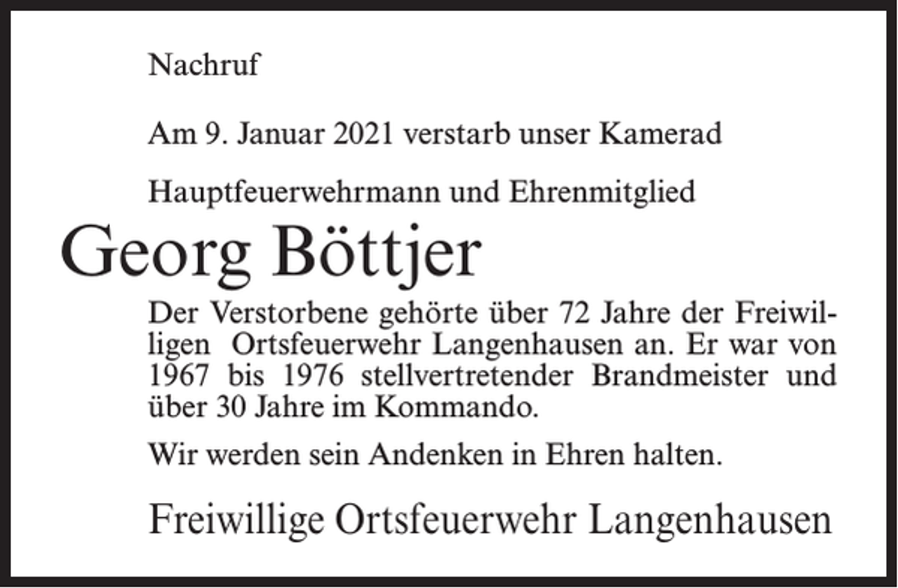 <p>Nachruf<br />Am 9. Januar 2021 verstarb unser Kamerad<br />Hauptfeuerwehrmann und Ehrenmitglied</p><p>Georg Böttjer</p><p>Der Verstorbene gehörte über 72 Jahre der Freiwilligen Ortsfeuerwehr Langenhausen an. Er war von<br />1967 bis 1976 stellvertretender Brandmeister und<br />über 30 Jahre im Kommando.<br />Wir werden sein Andenken in Ehren halten.</p><p>Freiwillige Ortsfeuerwehr Langenhausen</p>