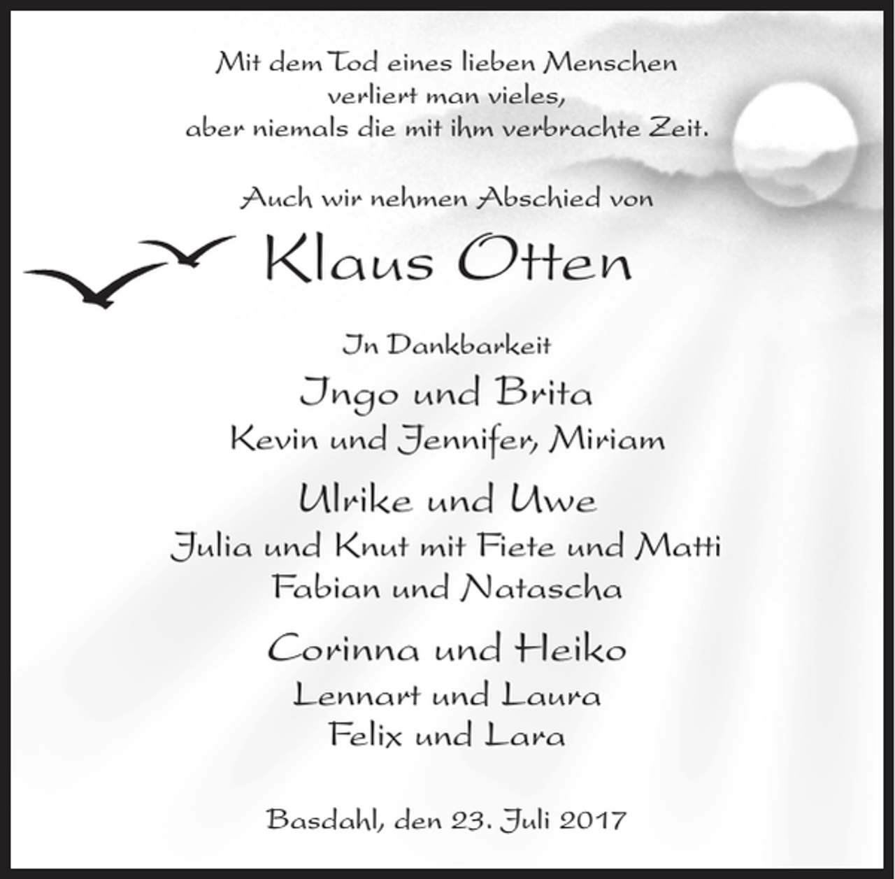 <p>Mit dem Tod eines lieben Menschen<br />verliert man vieles,<br />aber niemals die mit ihm verbrachte Zeit.<br />Auch wir nehmen Abschied von</p><p>Klaus Otten<br />In Dankbarkeit</p><p>Ingo und Brita</p><p>Kevin und Jennifer, Miriam</p><p>Ulrike und Uwe</p><p>Julia und Knut mit Fiete und Matti<br />Fabian und Natascha</p><p>Corinna und Heiko<br />Lennart und Laura<br />Felix und Lara</p><p>Basdahl, den 23. Juli 2017</p>