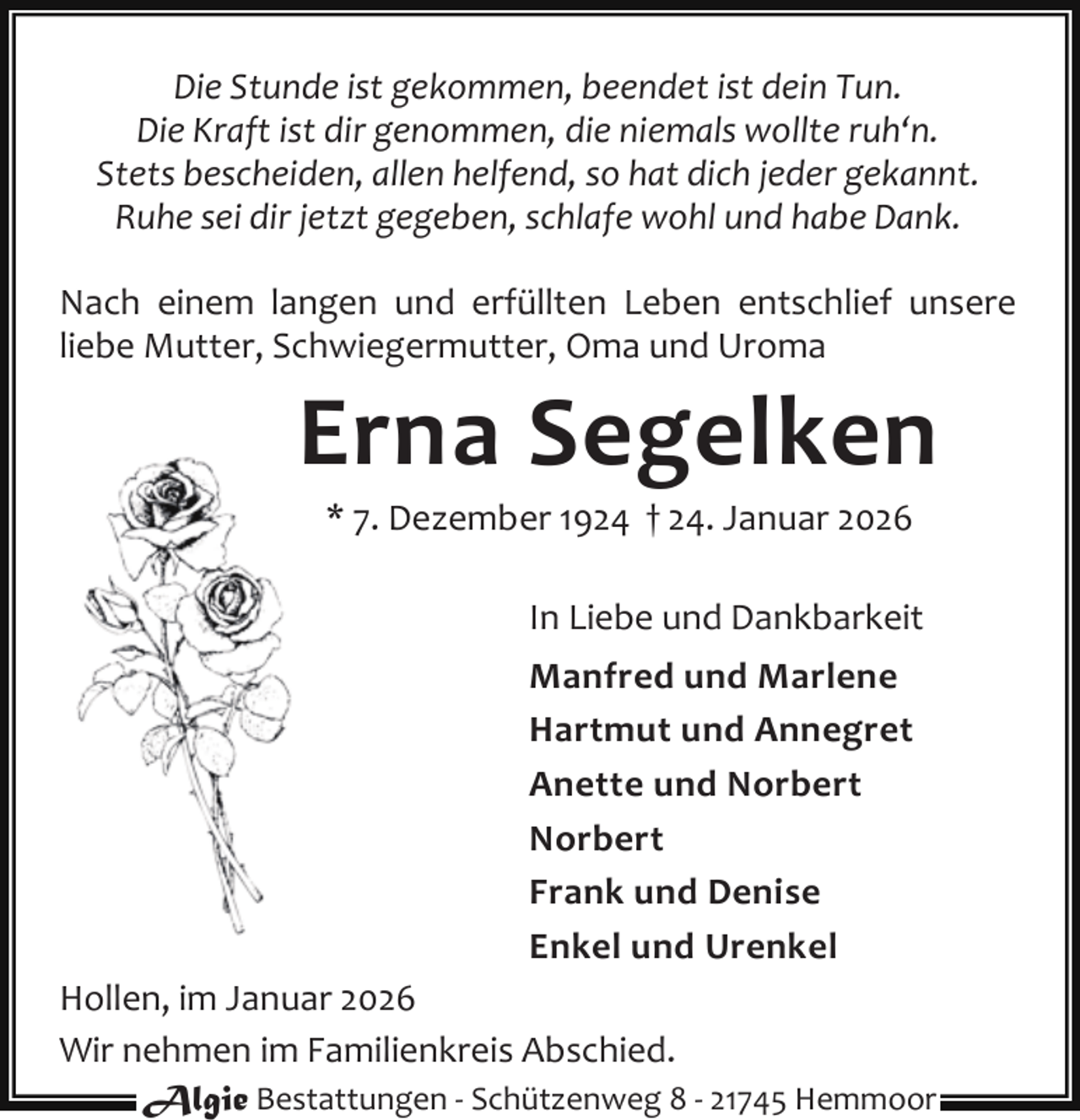 <p>Die Stunde ist gekommen, beendet ist dein Tun.<br />Die Kraft ist dir genommen, die niemals wollte ruh‘n.<br />Stets bescheiden, allen helfend, so hat dich jeder gekannt.<br />Ruhe sei dir jetzt gegeben, schlafe wohl und habe Dank.<br />Nach einem langen und erfüllten Leben entschlief unsere<br />liebe Mutter, Schwiegermutter, Oma und Uroma</p><p>Erna Segelken<br />* 7. Dezember 1924 † 24. Januar 2026</p><p>In Liebe und Dankbarkeit<br />Manfred und Marlene<br />Hartmut und Annegret<br />Anette und Norbert<br />Norbert<br />Frank und Denise<br />Enkel und Urenkel<br />Hollen, im Januar 2026<br />Wir nehmen im Familienkreis Abschied.<br />Algie Bestattungen - Schützenweg 8 - 21745 Hemmoor</p>