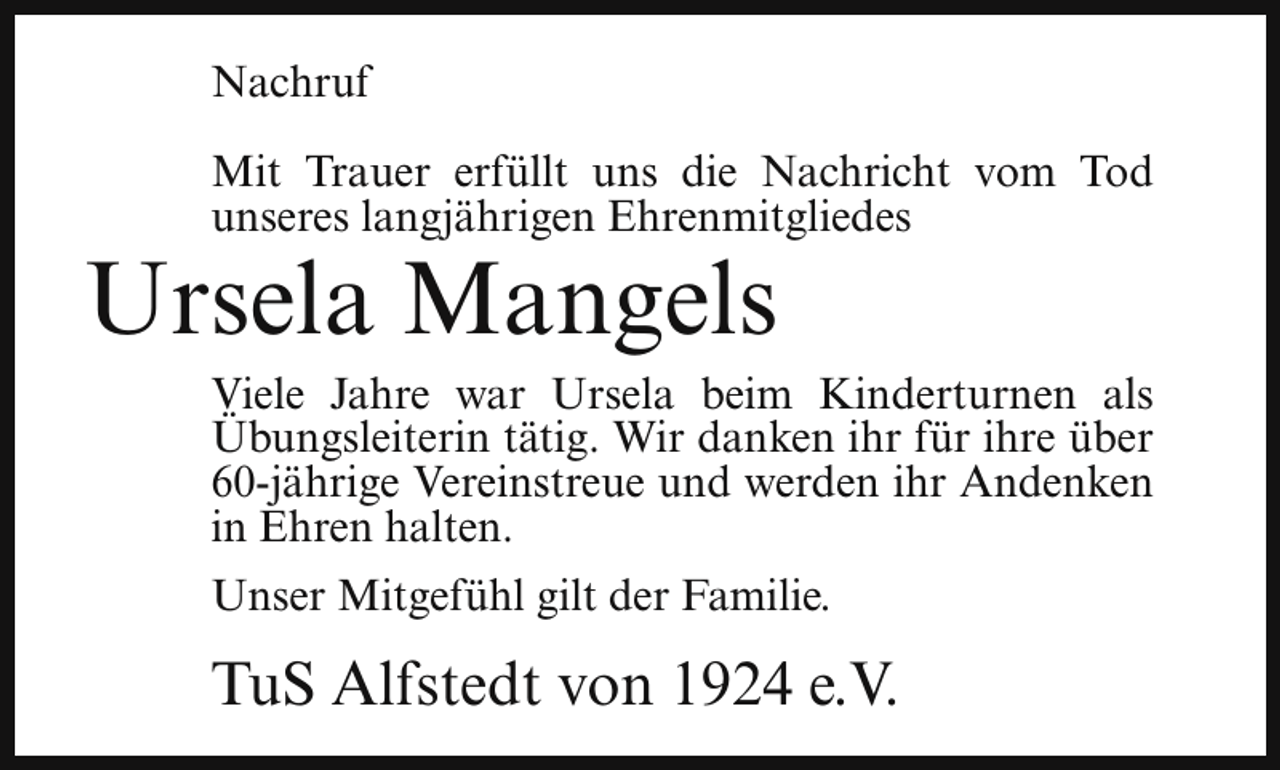 <p>Nachruf<br />Mit Trauer erfüllt uns die Nachricht vom Tod<br />unseres langjährigen Ehrenmitgliedes</p><p>Ursela Mangels</p><p>Viele Jahre war Ursela beim Kinderturnen als<br />Übungsleiterin tätig. Wir danken ihr für ihre über<br />60-jährige Vereinstreue und werden ihr Andenken<br />in Ehren halten.<br />Unser Mitgefühl gilt der Familie.</p><p>TuS Alfstedt von 1924 e.V.</p>