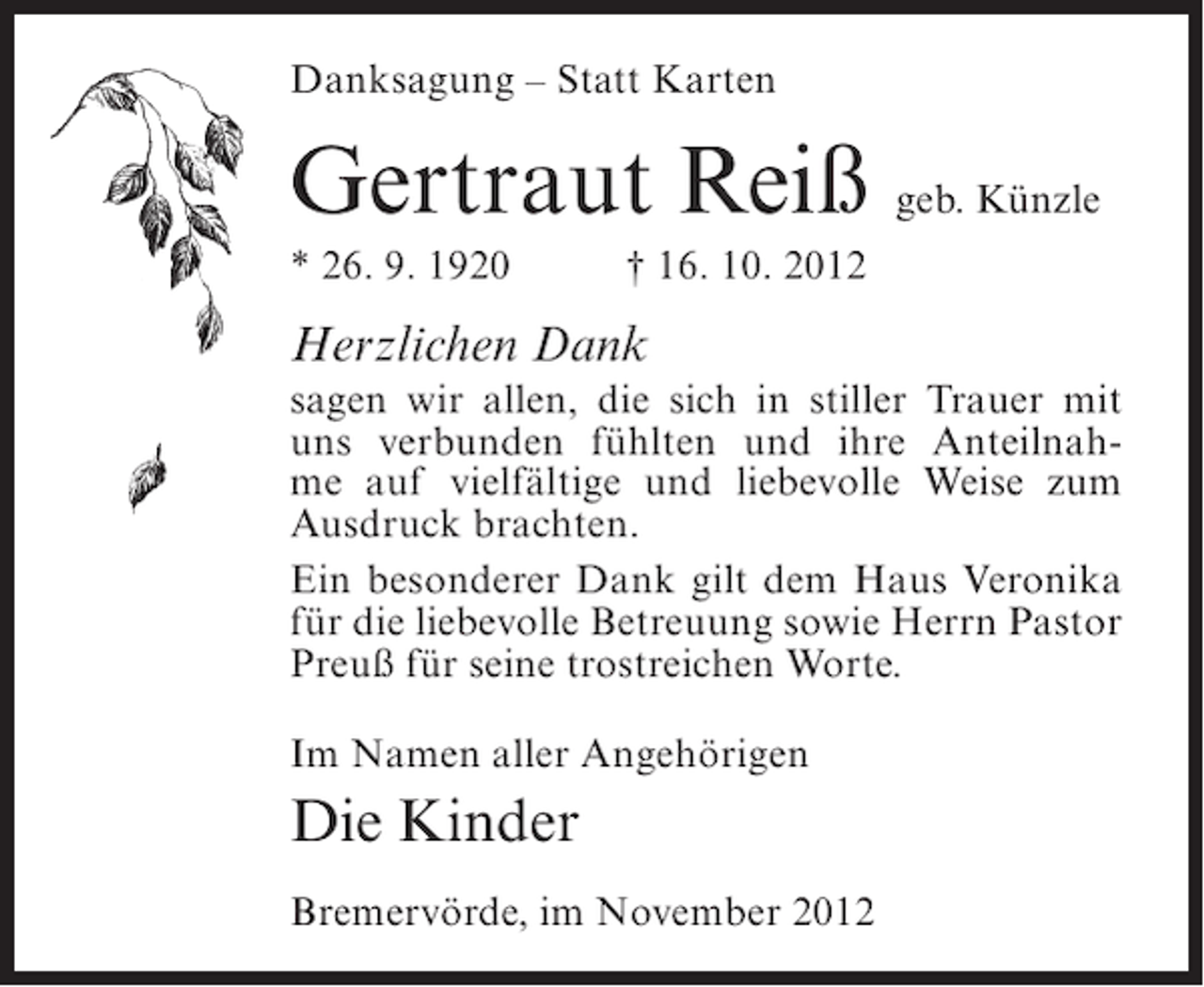 <p>Danksagung – Statt Karten</p><p>Gertraut Reiß geb. Künzle<br />* 26. 9. 1920</p><p>† 16. 10. 2012</p><p>Herzlichen Dank<br />sagen wir allen, die sich in stiller Trauer mit<br />uns verbunden fühlten und ihre Anteilnahme auf vielfältige und liebevolle Weise zum<br />Ausdruck brachten.<br />Ein besonderer Dank gilt dem Haus Veronika<br />für die liebevolle Betreuung sowie Herrn Pastor<br />Preuß für seine trostreichen Worte.<br />Im Namen aller Angehörigen</p><p>Die Kinder<br />Bremervörde, im November 2012</p>
