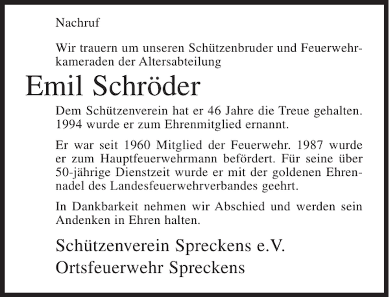 <p>Nachruf<br />Wir trauern um unseren Schützenbruder und Feuerwehrkameraden der Altersabteilung</p><p>Emil Schröder<br />Dem Schützenverein hat er 46 Jahre die Treue gehalten.<br />1994 wurde er zum Ehrenmitglied ernannt.<br />Er war seit 1960 Mitglied der Feuerwehr. 1987 wurde<br />er zum Hauptfeuerwehrmann befördert. Für seine über<br />50-jährige Dienstzeit wurde er mit der goldenen Ehrennadel des Landesfeuerwehrverbandes geehrt.<br />In Dankbarkeit nehmen wir Abschied und werden sein<br />Andenken in Ehren halten.</p><p>Schützenverein Spreckens e.V.<br />Ortsfeuerwehr Spreckens</p>
