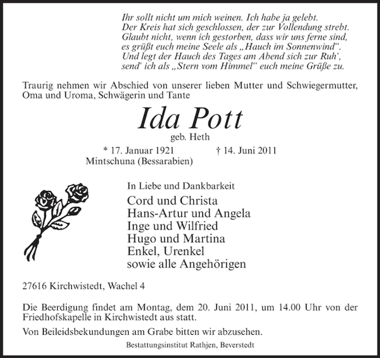 <p>Ihr sollt nicht um mich weinen. Ich habe ja gelebt.<br />Der Kreis hat sich geschlossen, der zur Vollendung strebt.<br />Glaubt nicht, wenn ich gestorben, dass wir uns ferne sind,<br />es grüßt euch meine Seele als „Hauch im Sonnenwind“.<br />Und legt der Hauch des Tages am Abend sich zur Ruh‘,<br />send‘ ich als „Stern vom Himmel“ euch meine Grüße zu.<br />Traurig nehmen wir Abschied von unserer lieben Mutter und Schwiegermutter,<br />Oma und Uroma, Schwägerin und Tante</p><p>Ida Pott</p><p>geb. Heth<br />* 17. Januar 1921<br />† 14. Juni 2011<br />Mintschuna (Bessarabien)<br />In Liebe und Dankbarkeit</p><p>Cord und Christa<br />Hans-Artur und Angela<br />Inge und Wilfried<br />Hugo und Martina<br />Enkel, Urenkel<br />sowie alle Angehörigen<br />27616 Kirchwistedt, Wachel 4<br />Die Beerdigung findet am Montag, dem 20. Juni 2011, um 14.00 Uhr von der<br />Friedhofskapelle in Kirchwistedt aus statt.<br />Von Beileidsbekundungen am Grabe bitten wir abzusehen.<br />Bestattungsinstitut Rathjen, Beverstedt</p>