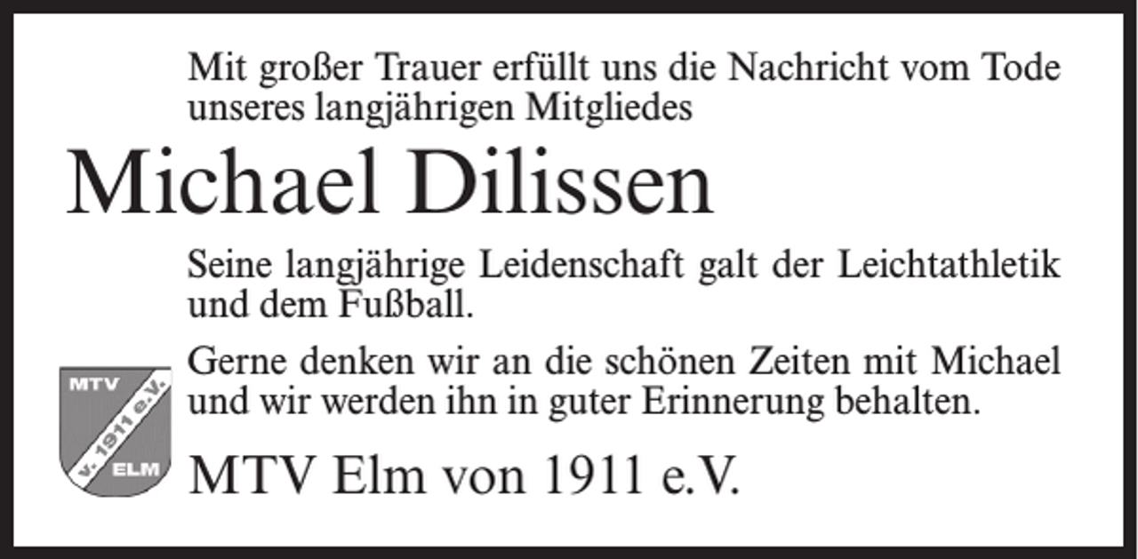 <p>Mit großer Trauer erfüllt uns die Nachricht vom Tode<br />unseres langjährigen Mitgliedes</p><p>Michael Dilissen</p><p>Seine langjährige Leidenschaft galt der Leichtathletik<br />und dem Fußball.<br />Gerne denken wir an die schönen Zeiten mit Michael<br />und wir werden ihn in guter Erinnerung behalten.</p><p>MTV Elm von 1911 e.V.</p>
