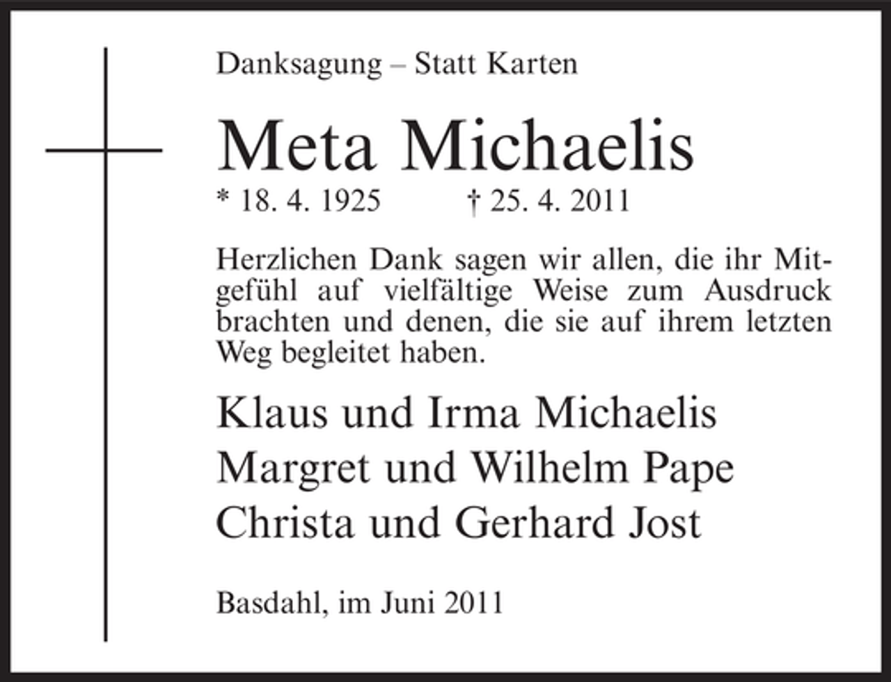 <p>Danksagung – Statt Karten</p><p>Meta Michaelis<br />* 18. 4. 1925</p><p>† 25. 4. 2011</p><p>Herzlichen Dank sagen wir allen, die ihr Mitgefühl auf vielfältige Weise zum Ausdruck<br />brachten und denen, die sie auf ihrem letzten<br />Weg begleitet haben.</p><p>Klaus und Irma Michaelis<br />Margret und Wilhelm Pape<br />Christa und Gerhard Jost<br />Basdahl, im Juni 2011</p>