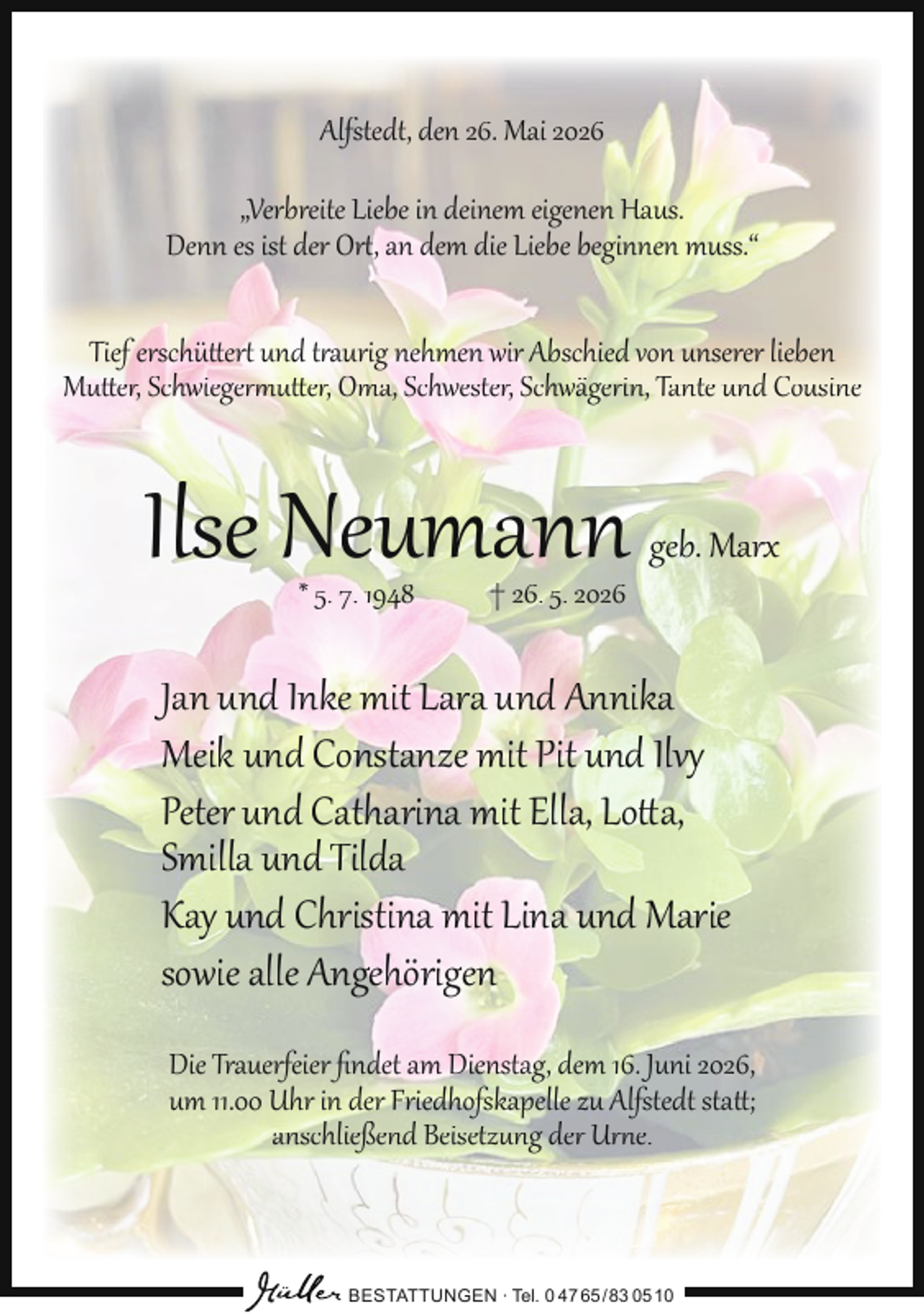 <p>Alfstedt, den 26. Mai 2026<br />„Verbreite Liebe in deinem eigenen Haus.<br />Denn es ist der Ort, an dem die Liebe beginnen muss.“<br />Tief erschüttert und traurig nehmen wir Abschied von unserer lieben<br />Mutter, Schwiegermutter, Oma, Schwester, Schwägerin, Tante und Cousine</p><p>Ilse Neumann<br />* 5. 7. 1948</p><p>† 26. 5. 2026</p><p>geb. Marx</p><p>Jan und Inke mit Lara und Annika<br />Meik und Constanze mit Pit und Ilvy<br />Peter und Catharina mit Ella, Lotta,<br />Smilla und Tilda<br />Kay und Christina mit Lina und Marie<br />sowie alle Angehörigen<br />Die Trauerfeier ﬁndet am Dienstag, dem 16. Juni 2026,<br />um 11.00 Uhr in der Friedhofskapelle zu Alfstedt statt;<br />anschließend Beisetzung der Urne.</p><p>BESTATTUNGEN ∙ Tel. 0 47 65 /83 05 10</p>