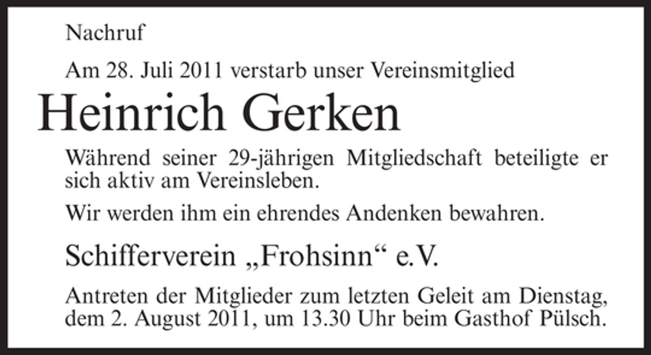 <p>Nachruf<br />Am 28. Juli 2011 verstarb unser Vereinsmitglied</p><p>Heinrich Gerken<br />Während seiner 29-jährigen Mitgliedschaft beteiligte er<br />sich aktiv am Vereinsleben.<br />Wir werden ihm ein ehrendes Andenken bewahren.</p><p>Schifferverein „Frohsinn“ e.V.<br />Antreten der Mitglieder zum letzten Geleit am Dienstag,<br />dem 2. August 2011, um 13.30 Uhr beim Gasthof Pülsch.</p>