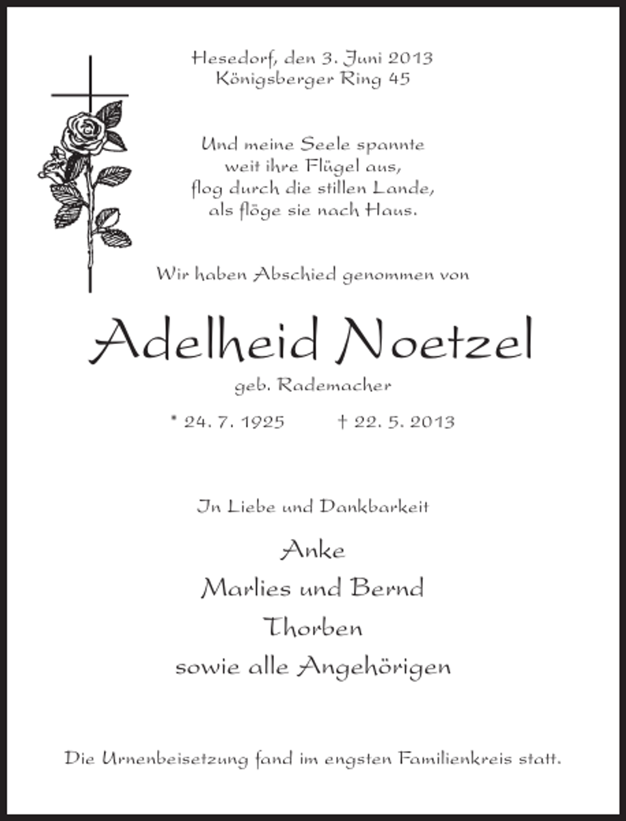 <p>Hesedorf, den 3. Juni 2013<br />Königsberger Ring 45<br />Und meine Seele spannte<br />weit ihre Flügel aus,<br />flog durch die stillen Lande,<br />als flöge sie nach Haus.<br />Wir haben Abschied genommen von</p><p>Adelheid Noetzel<br />geb. Rademacher</p><p>* 24. 7. 1925 † 22. 5. 2013</p><p>In Liebe und Dankbarkeit</p><p>Anke<br />Marlies und Bernd<br />Thorben<br />sowie alle Angehörigen<br />Die Urnenbeisetzung fand im engsten Familienkreis statt.</p>