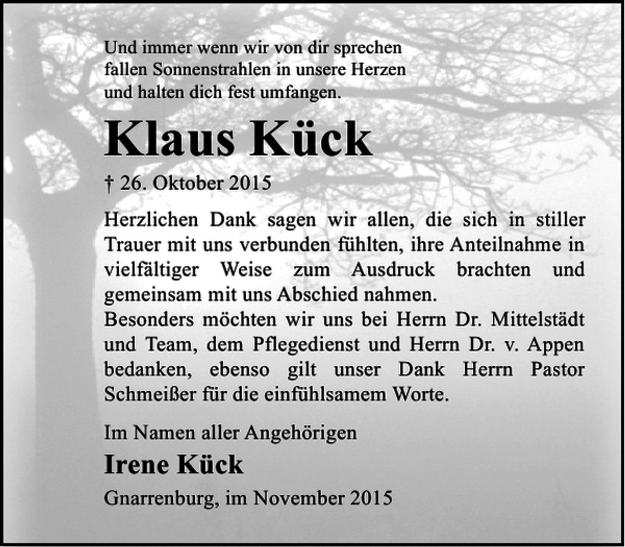 <p>Und immer wenn wir von dir sprechen<br />fallen Sonnenstrahlen in unsere Herzen<br />und halten dich fest umfangen.</p><p>Klaus Kück<br />† 26. Oktober 2015</p><p>Herzlichen Dank sagen wir allen, die sich in stiller<br />Trauer mit uns verbunden fühlten, ihre Anteilnahme in<br />vielfältiger Weise zum Ausdruck brachten und<br />gemeinsam mit uns Abschied nahmen.<br />Besonders möchten wir uns bei Herrn Dr. Mittelstädt<br />und Team, dem Pflegedienst und Herrn Dr. v. Appen<br />bedanken, ebenso gilt unser Dank Herrn Pastor<br />Schmeißer für die einfühlsamem Worte.<br />Im Namen aller Angehörigen</p><p>Irene Kück</p><p>Gnarrenburg, im November 2015</p>
