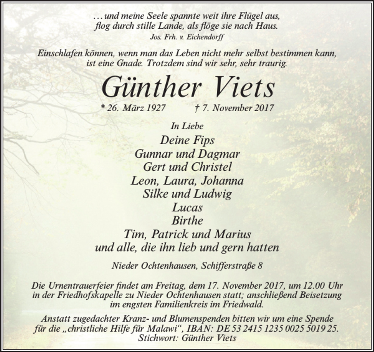 <p>...und meine Seele spannte weit ihre Flügel aus,<br />flog durch stille Lande, als flöge sie nach Haus.<br />Jos. Frh. v. Eichendorff</p><p>Einschlafen können, wenn man das Leben nicht mehr selbst bestimmen kann,<br />ist eine Gnade. Trotzdem sind wir sehr, sehr traurig.</p><p>Günther Viets<br />* 26. März 1927</p><p>† 7. November 2017</p><p>In Liebe</p><p>Deine Fips<br />Gunnar und Dagmar<br />Gert und Christel<br />Leon, Laura, Johanna<br />Silke und Ludwig<br />Lucas<br />Birthe<br />Tim, Patrick und Marius<br />und alle, die ihn lieb und gern hatten<br />Nieder Ochtenhausen, Schifferstraße 8<br />Die Urnentrauerfeier findet am Freitag, dem 17. November 2017, um 12.00 Uhr<br />in der Friedhofskapelle zu Nieder Ochtenhausen statt; anschließend Beisetzung<br />im engsten Familienkreis im Friedwald.<br />Anstatt zugedachter Kranz- und Blumenspenden bitten wir um eine Spende<br />für die „christliche Hilfe für Malawi“, IBAN: DE 53 2415 1235 002019 25.<br />Stichwort: Günther Viets</p>
