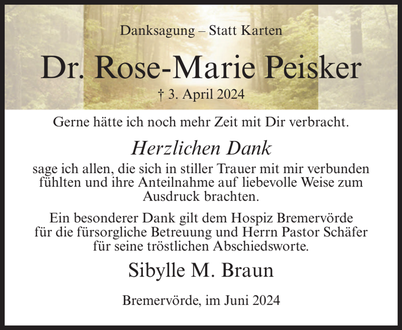 <p>Danksagung – Statt Karten</p><p>Dr. Rose-Marie Peisker<br />† 3. April 2024<br />Gerne hätte ich noch mehr Zeit mit Dir verbracht.</p><p>Herzlichen Dank<br />sage ich allen, die sich in stiller Trauer mit mir verbunden<br />fühlten und ihre Anteilnahme auf liebevolle Weise zum<br />Ausdruck brachten.<br />Ein besonderer Dank gilt dem Hospiz Bremervörde<br />für die fürsorgliche Betreuung und Herrn Pastor Schäfer<br />für seine tröstlichen Abschiedsworte.</p><p>Sibylle M. Braun<br />Bremervörde, im Juni 2024</p>