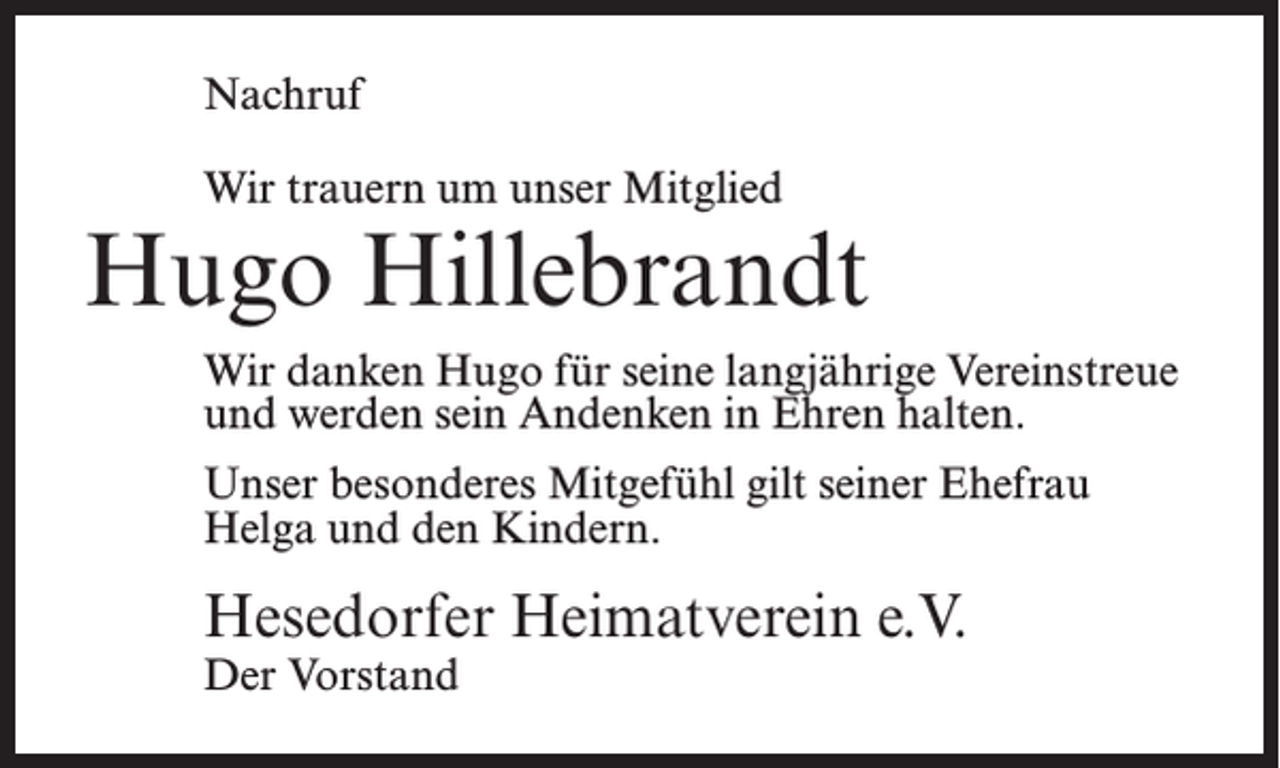 <p>Nachruf<br />Wir trauern um unser Mitglied</p><p>Hugo Hillebrandt<br />Wir danken Hugo für seine langjährige Vereinstreue<br />und werden sein Andenken in Ehren halten.<br />Unser besonderes Mitgefühl gilt seiner Ehefrau<br />Helga und den Kindern.</p><p>Hesedorfer Heimatverein e.V.<br />Der Vorstand</p>