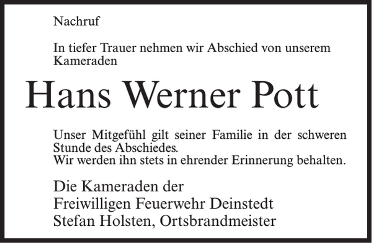 <p>Nachruf<br />In tiefer Trauer nehmen wir Abschied von unserem<br />Kameraden</p><p>Hans Werner Pott<br />Unser Mitgefühl gilt seiner Familie in der schweren<br />Stunde des Abschiedes.<br />Wir werden ihn stets in ehrender Erinnerung behalten.</p><p>Die Kameraden der<br />Freiwilligen Feuerwehr Deinstedt<br />Stefan Holsten, Ortsbrandmeister</p>