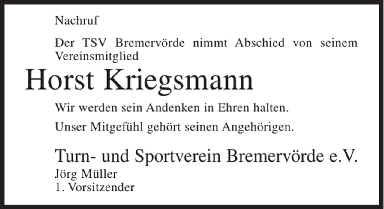 <p>Nachruf<br />Der TSV Bremervörde nimmt Abschied von seinem<br />Vereinsmitglied</p><p>Horst Kriegsmann</p><p>Wir werden sein Andenken in Ehren halten.<br />Unser Mitgefühl gehört seinen Angehörigen.</p><p>Turn- und Sportverein Bremervörde e.V.<br />Jörg Müller<br />1. Vorsitzender</p>