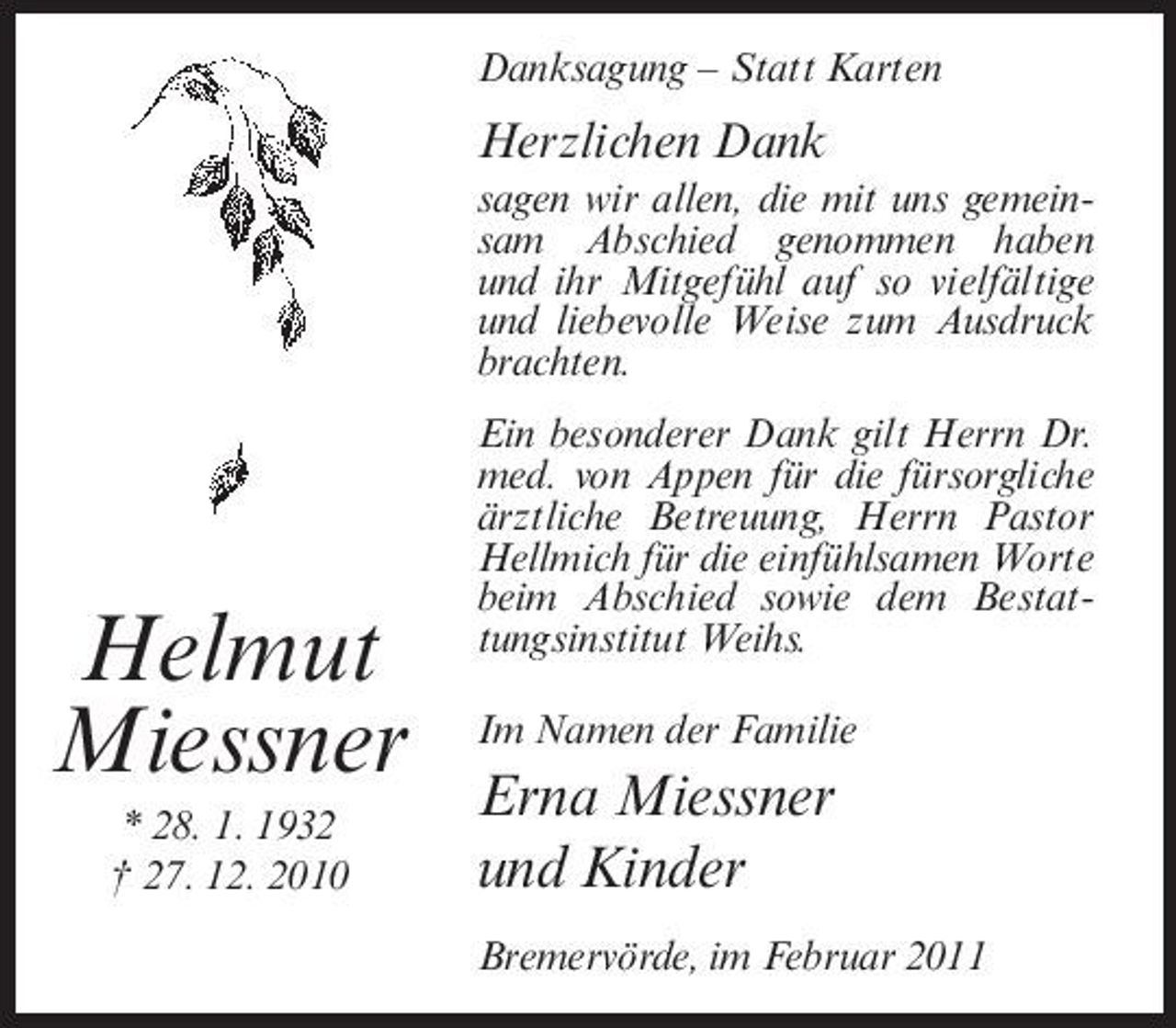 <p>Danksagung – Statt Karten</p><p>Herzlichen Dank<br />sagen wir allen, die mit uns gemeinsam Abschied genommen haben und ihr Mitgefühl auf so vielfältige und liebevolle Weise zum Ausdruck brachten. Ein besonderer Dank gilt Herrn Dr. med. von Appen für die fürsorgliche ärztliche Betreuung, Herrn Pastor Hellmich für die einfühlsamen Worte beim Abschied sowie dem Bestattungsinstitut Weihs. Im Namen der Familie</p><p>Helmut Miessner<br />* 28. 1. 1932 † 27. 12. 2010</p><p>Erna Miessner und Kinder<br />Bremervörde, im Februar 2011</p>