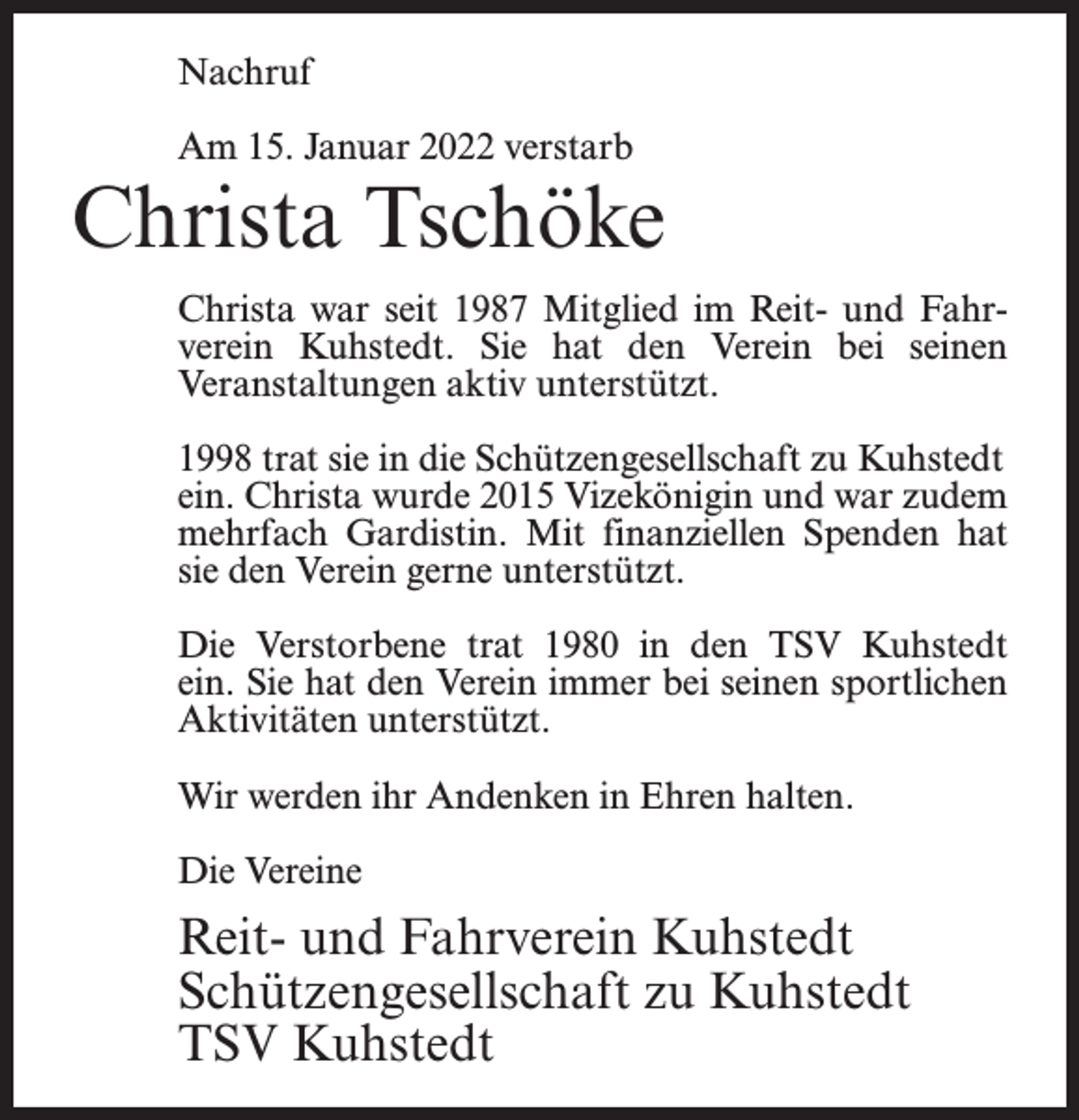 <p>Nachruf<br />Am 15. Januar 2022 verstarb</p><p>Christa Tschöke<br />Christa war seit 1987 Mitglied im Reit- und Fahrverein Kuhstedt. Sie hat den Verein bei seinen<br />Veranstaltungen aktiv unterstützt.<br />1998 trat sie in die Schützengesellschaft zu Kuhstedt<br />ein. Christa wurde 2015 Vizekönigin und war zudem<br />mehrfach Gardistin. Mit finanziellen Spenden hat<br />sie den Verein gerne unterstützt.<br />Die Verstorbene trat 1980 in den TSV Kuhstedt<br />ein. Sie hat den Verein immer bei seinen sportlichen<br />Aktivitäten unterstützt.<br />Wir werden ihr Andenken in Ehren halten.<br />Die Vereine</p><p>Reit- und Fahrverein Kuhstedt<br />Schützengesellschaft zu Kuhstedt<br />TSV Kuhstedt</p>