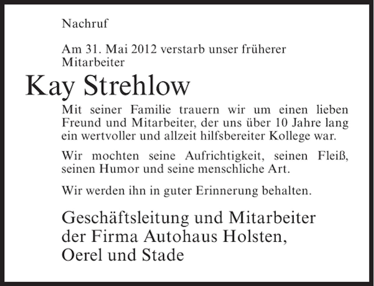<p>Nachruf<br />Am 31. Mai 2012 verstarb unser früherer<br />Mitarbeiter</p><p>Kay Strehlow<br />Mit seiner Familie trauern wir um einen lieben<br />Freund und Mitarbeiter, der uns über 10 Jahre lang<br />ein wertvoller und allzeit hilfsbereiter Kollege war.<br />Wir mochten seine Aufrichtigkeit, seinen Fleiß,<br />seinen Humor und seine menschliche Art.<br />Wir werden ihn in guter Erinnerung behalten.</p><p>Geschäftsleitung und Mitarbeiter<br />der Firma Autohaus Holsten,<br />Oerel und Stade</p>