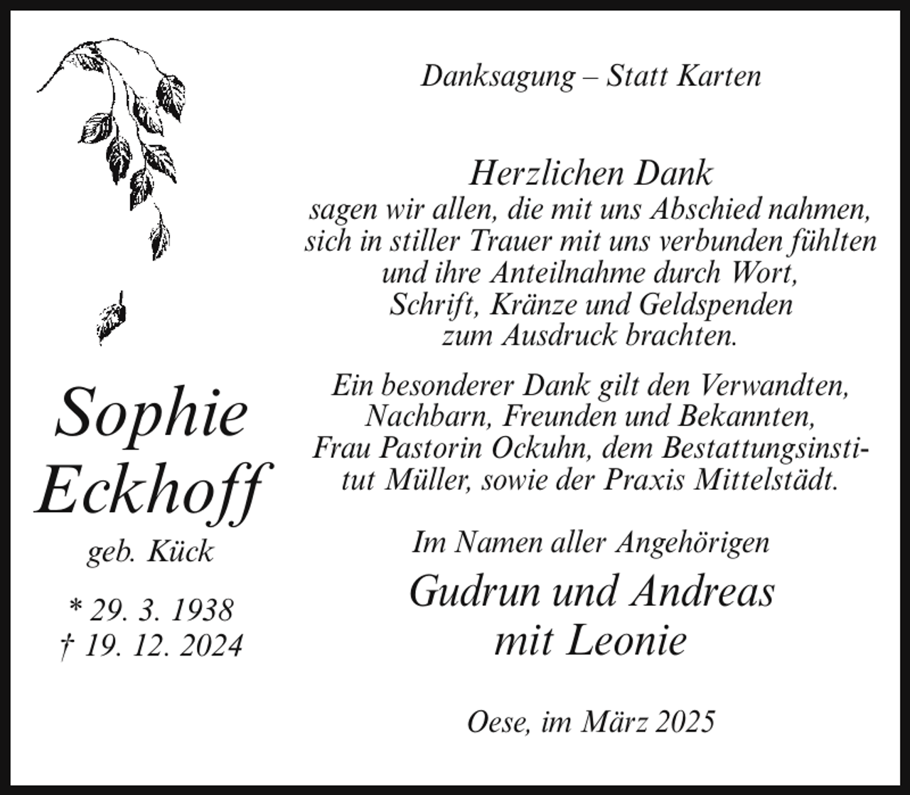 <p>Danksagung – Statt Karten</p><p>Herzlichen Dank</p><p>sagen wir allen, die mit uns Abschied nahmen,<br />sich in stiller Trauer mit uns verbunden fühlten<br />und ihre Anteilnahme durch Wort,<br />Schrift, Kränze und Geldspenden<br />zum Ausdruck brachten.</p><p>Sophie<br />Eckhoff<br />geb. Kück</p><p>* 29. 3. 1938<br />† 19. 12. 2024</p><p>Ein besonderer Dank gilt den Verwandten,<br />Nachbarn, Freunden und Bekannten,<br />Frau Pastorin Ockuhn, dem Bestattungsinstitut Müller, sowie der Praxis Mittelstädt.<br />Im Namen aller Angehörigen</p><p>Gudrun und Andreas<br />mit Leonie<br />Oese, im März 2025</p>