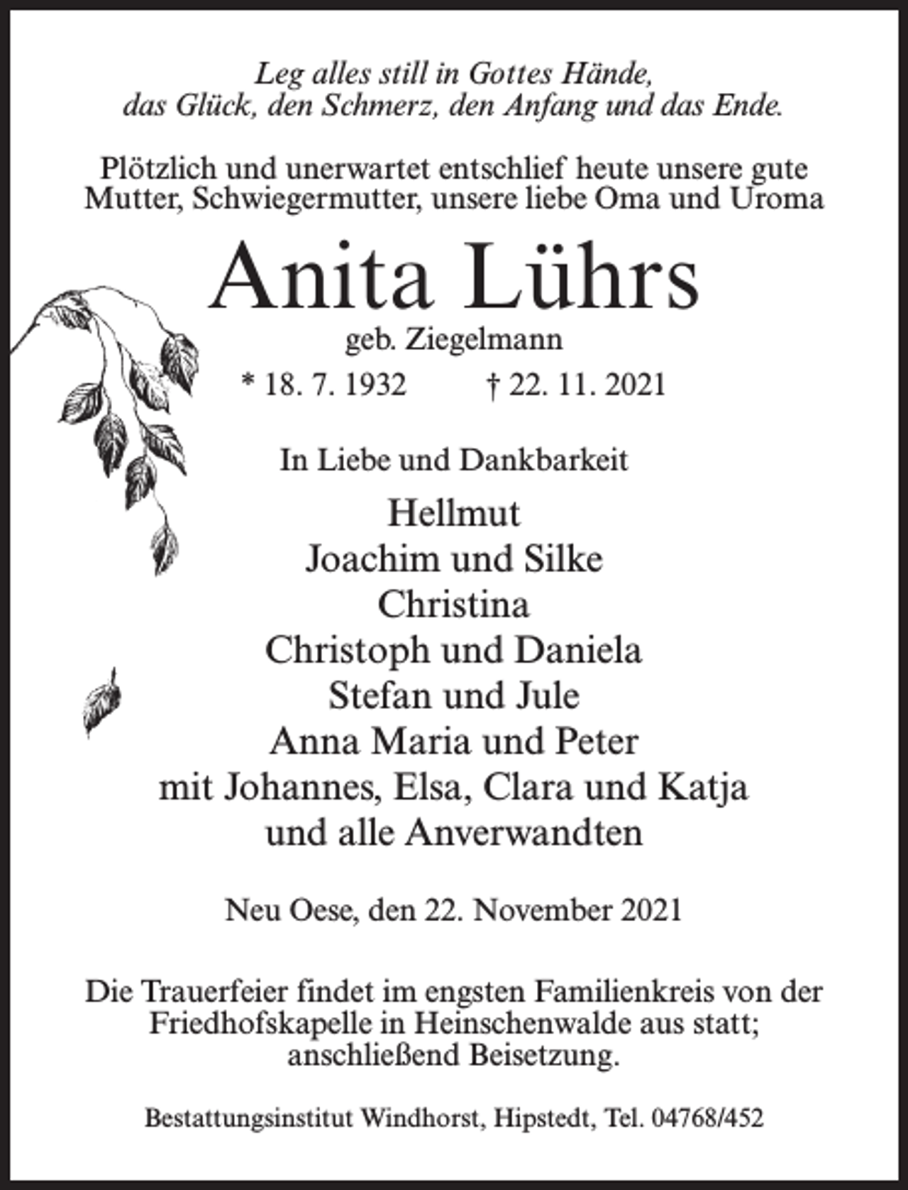 <p>Leg alles still in Gottes Hände,<br />das Glück, den Schmerz, den Anfang und das Ende.<br />Plötzlich und unerwartet entschlief heute unsere gute<br />Mutter, Schwiegermutter, unsere liebe Oma und Uroma</p><p>Anita Lührs<br />geb. Ziegelmann<br />* 18. 7. 1932 † 22. 11. 2021<br />In Liebe und Dankbarkeit</p><p>Hellmut<br />Joachim und Silke<br />Christina<br />Christoph und Daniela<br />Stefan und Jule<br />Anna Maria und Peter<br />mit Johannes, Elsa, Clara und Katja<br />und alle Anverwandten<br />Neu Oese, den 22. November 2021<br />Die Trauerfeier findet im engsten Familienkreis von der<br />Friedhofskapelle in Heinschenwalde aus statt;<br />anschließend Beisetzung.<br />Bestattungsinstitut Windhorst, Hipstedt, Tel. 04768/452</p>