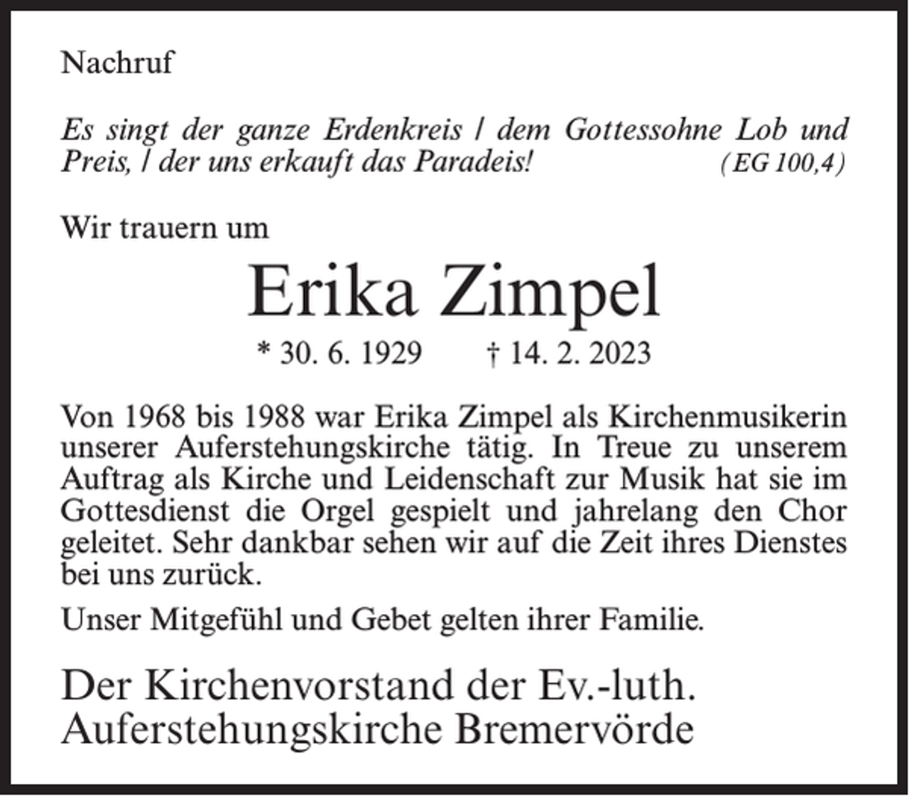 <p>Nachruf<br />Es singt der ganze Erdenkreis / dem Gottessohne Lob und<br />Preis, / der uns erkauft das Paradeis!<br />(EG 100,4)<br />Wir trauern um</p><p>Erika Zimpel<br />* 30. 6. 1929</p><p>† 14. 2. 2023</p><p>Von 1968 bis 1988 war Erika Zimpel als Kirchenmusikerin<br />unserer Auferstehungskirche tätig. In Treue zu unserem<br />Auftrag als Kirche und Leidenschaft zur Musik hat sie im<br />Gottesdienst die Orgel gespielt und jahrelang den Chor<br />geleitet. Sehr dankbar sehen wir auf die Zeit ihres Dienstes<br />bei uns zurück.<br />Unser Mitgefühl und Gebet gelten ihrer Familie.</p><p>Der Kirchenvorstand der Ev.-luth.<br />Auferstehungskirche Bremervörde</p>