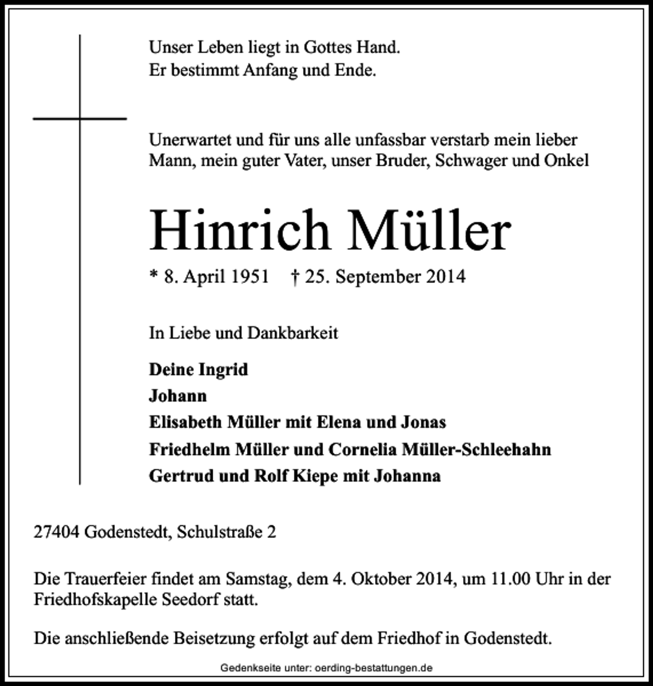 <p>Unser Leben liegt in Gottes Hand.<br />Er bestimmt Anfang und Ende.<br />Unerwartet und für uns alle unfassbar verstarb mein lieber<br />Mann, mein guter Vater, unser Bruder, Schwager und Onkel</p><p>Hinrich Müller<br />* 8. April 1951</p><p>† 25. September 2014</p><p>In Liebe und Dankbarkeit<br />Deine Ingrid<br />Johann<br />Elisabeth Müller mit Elena und Jonas<br />Friedhelm Müller und Cornelia Müller-Schleehahn<br />Gertrud und Rolf Kiepe mit Johanna<br />27404 Godenstedt, Schulstraße 2<br />Die Trauerfeier findet am Samstag, dem 4. Oktober 2014, um 11.00 Uhr in der<br />Friedhofskapelle Seedorf statt.<br />Die anschließende Beisetzung erfolgt auf dem Friedhof in Godenstedt.<br />Gedenkseite unter: oerding-bestattungen.de</p>