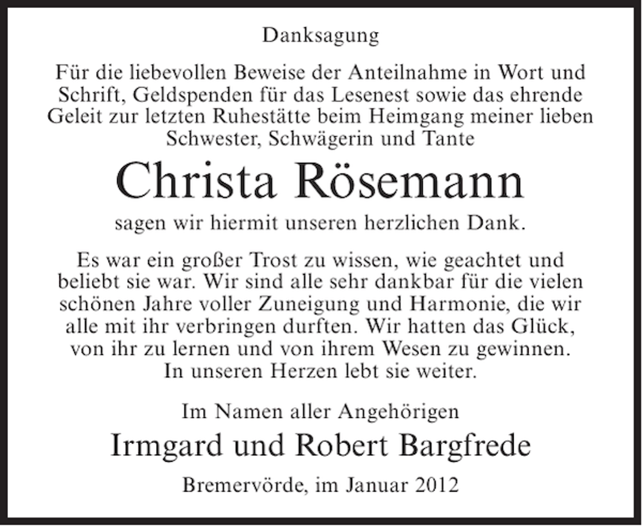 <p>Danksagung<br />Für die liebevollen Beweise der Anteilnahme in Wort und<br />Schrift, Geldspenden für das Lesenest sowie das ehrende<br />Geleit zur letzten Ruhestätte beim Heimgang meiner lieben<br />Schwester, Schwägerin und Tante</p><p>Christa Rösemann<br />sagen wir hiermit unseren herzlichen Dank.<br />Es war ein großer Trost zu wissen, wie geachtet und<br />beliebt sie war. Wir sind alle sehr dankbar für die vielen<br />schönen Jahre voller Zuneigung und Harmonie, die wir<br />alle mit ihr verbringen durften. Wir hatten das Glück,<br />von ihr zu lernen und von ihrem Wesen zu gewinnen.<br />In unseren Herzen lebt sie weiter.<br />Im Namen aller Angehörigen</p><p>Irmgard und Robert Bargfrede<br />Bremervörde, im Januar 2012</p>