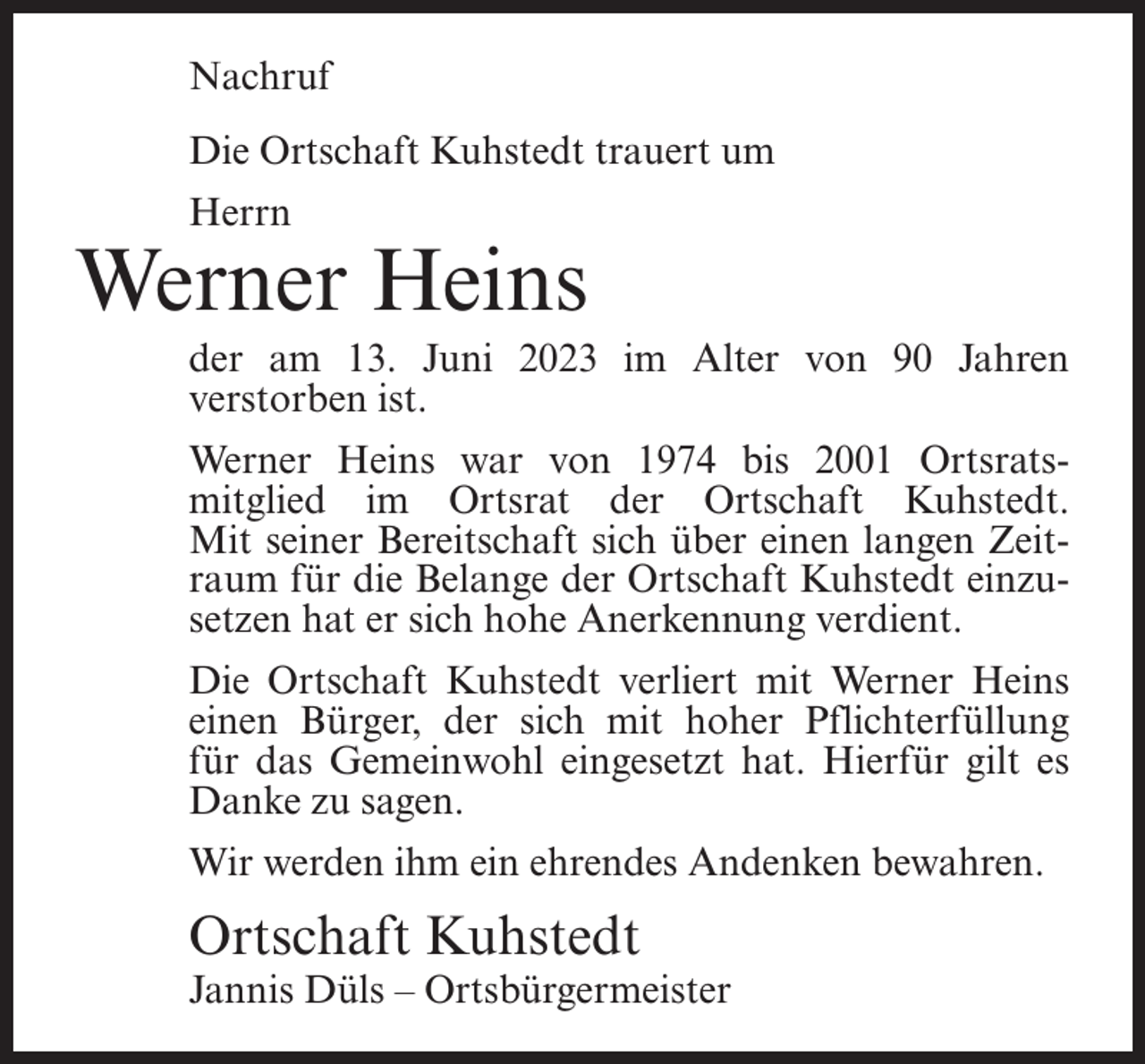 <p>Nachruf<br />Die Ortschaft Kuhstedt trauert um<br />Herrn</p><p>Werner Heins<br />der am 13. Juni 2023 im Alter von 90 Jahren<br />verstorben ist.<br />Werner Heins war von 1974 bis 2001 Ortsratsmitglied im Ortsrat der Ortschaft Kuhstedt.<br />Mit seiner Bereitschaft sich über einen langen Zeitraum für die Belange der Ortschaft Kuhstedt einzusetzen hat er sich hohe Anerkennung verdient.<br />Die Ortschaft Kuhstedt verliert mit Werner Heins<br />einen Bürger, der sich mit hoher Pflichterfüllung<br />für das Gemeinwohl eingesetzt hat. Hierfür gilt es<br />Danke zu sagen.<br />Wir werden ihm ein ehrendes Andenken bewahren.</p><p>Ortschaft Kuhstedt</p><p>Jannis Düls – Ortsbürgermeister</p>