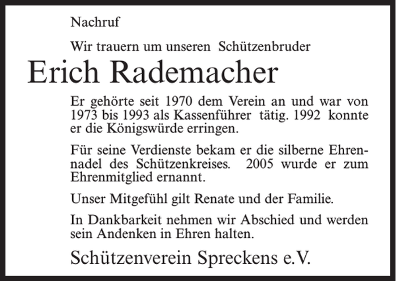 <p>Nachruf<br />Wir trauern um unseren Schützenbruder</p><p>Erich Rademacher</p><p>Er gehörte seit 1970 dem Verein an und war von<br />1973 bis 1993 als Kassenführer tätig. 1992 konnte<br />er die Königswürde erringen.<br />Für seine Verdienste bekam er die silberne Ehrennadel des Schützenkreises. 2005 wurde er zum<br />Ehrenmitglied ernannt.<br />Unser Mitgefühl gilt Renate und der Familie.<br />In Dankbarkeit nehmen wir Abschied und werden<br />sein Andenken in Ehren halten.</p><p>Schützenverein Spreckens e.V.</p>