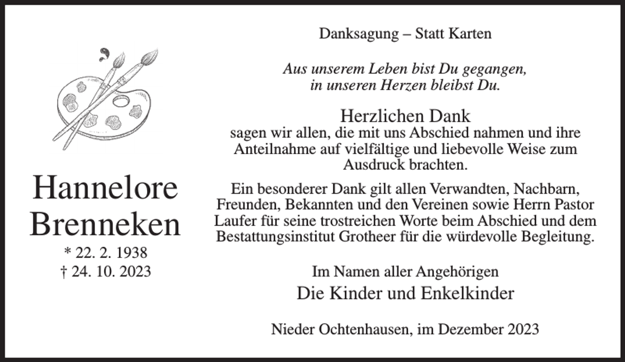 <p>Danksagung – Statt Karten<br />Aus unserem Leben bist Du gegangen,<br />in unseren Herzen bleibst Du.</p><p>Herzlichen Dank</p><p>Hannelore<br />Brenneken<br />* 22. 2. 1938<br />† 24. 10. 2023</p><p>sagen wir allen, die mit uns Abschied nahmen und ihre<br />Anteilnahme auf vielfältige und liebevolle Weise zum<br />Ausdruck brachten.<br />Ein besonderer Dank gilt allen Verwandten, Nachbarn,<br />Freunden, Bekannten und den Vereinen sowie Herrn Pastor<br />Laufer für seine trostreichen Worte beim Abschied und dem<br />Bestattungsinstitut Grotheer für die würdevolle Begleitung.<br />Im Namen aller Angehörigen</p><p>Die Kinder und Enkelkinder<br />Nieder Ochtenhausen, im Dezember 2023</p>