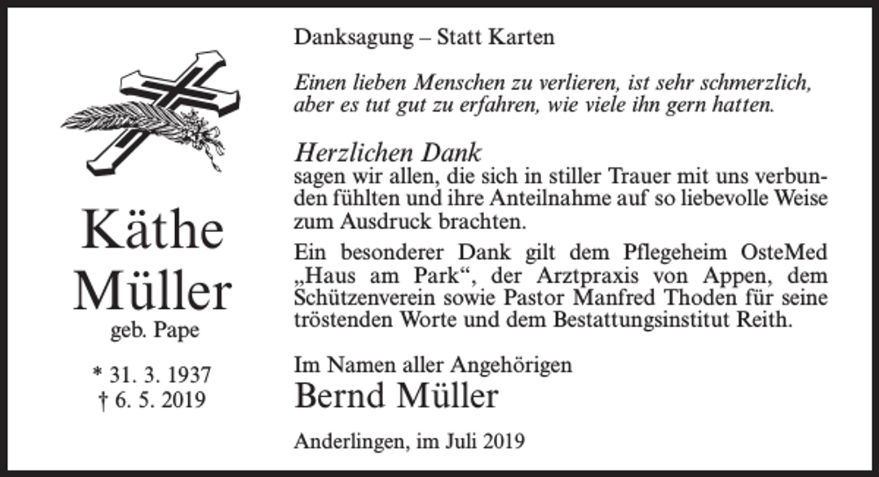 <p>Danksagung – Statt Karten<br />Einen lieben Menschen zu verlieren, ist sehr schmerzlich,<br />aber es tut gut zu erfahren, wie viele ihn gern hatten.</p><p>Herzlichen Dank</p><p>Käthe<br />Müller<br />geb. Pape</p><p>* 31. 3. 1937<br />† 6. 5. 2019</p><p>sagen wir allen, die sich in stiller Trauer mit uns verbunden fühlten und ihre Anteilnahme auf so liebevolle Weise<br />zum Ausdruck brachten.<br />Ein besonderer Dank gilt dem Pflegeheim OsteMed<br />„Haus am Park“, der Arztpraxis von Appen, dem<br />Schützen­verein sowie Pastor Manfred Thoden für seine<br />tröstenden Worte und dem Bestattungsinstitut Reith.<br />Im Namen aller Angehörigen</p><p>Bernd Müller</p><p>Anderlingen, im Juli 2019</p>