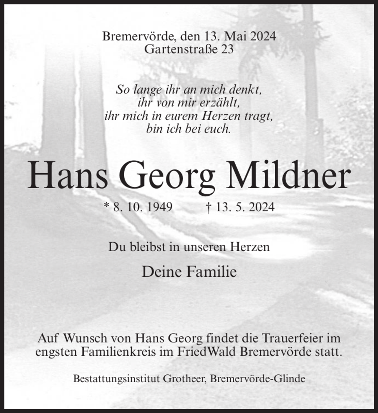 <p>Bremervörde, den 13. Mai 2024<br />Gartenstraße 23<br />So lange ihr an mich denkt,<br />ihr von mir erzählt,<br />ihr mich in eurem Herzen tragt,<br />bin ich bei euch.</p><p>Hans Georg Mildner<br />* 8. 10. 1949</p><p>† 13. 5. 2024</p><p>Du bleibst in unseren Herzen</p><p>Deine Familie</p><p>Auf Wunsch von Hans Georg findet die Trauerfeier im<br />engsten Familienkreis im FriedWald Bremervörde statt.<br />Bestattungsinstitut Grotheer, Bremervörde-Glinde</p>